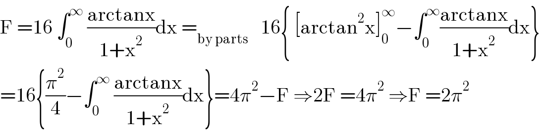 F =16 ∫_0 ^∞  ((arctanx)/(1+x^2 ))dx =_(by parts)    16{ [arctan^2 x]_0 ^∞ −∫_0 ^∞ ((arctanx)/(1+x^2 ))dx}  =16{(π^2 /4)−∫_0 ^∞  ((arctanx)/(1+x^2 ))dx}=4π^2 −F ⇒2F =4π^2  ⇒F =2π^2   