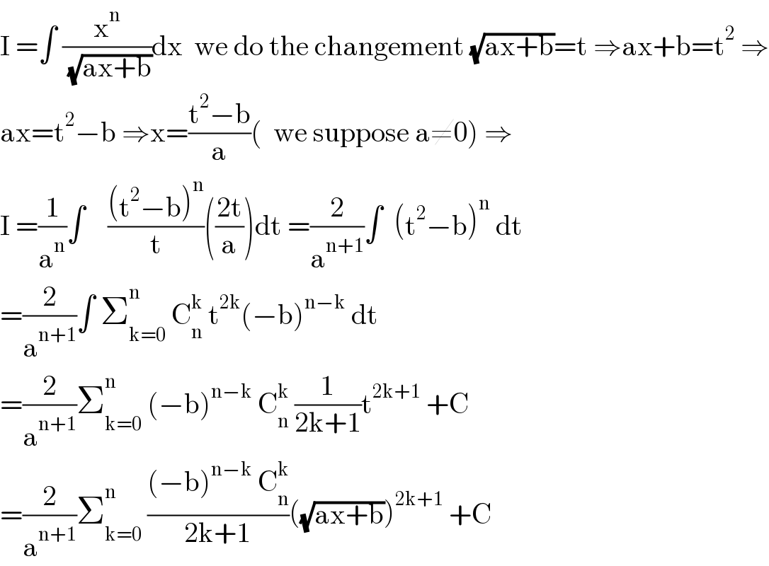 I =∫ (x^n /( (√(ax+b))))dx  we do the changement (√(ax+b))=t ⇒ax+b=t^2  ⇒  ax=t^2 −b ⇒x=((t^2 −b)/a)(  we suppose a≠0) ⇒  I =(1/a^n )∫    (((t^2 −b)^n )/t)(((2t)/a))dt =(2/a^(n+1) )∫  (t^2 −b)^n  dt  =(2/a^(n+1) )∫ Σ_(k=0) ^n  C_n ^k  t^(2k) (−b)^(n−k)  dt  =(2/a^(n+1) )Σ_(k=0) ^n  (−b)^(n−k)  C_n ^k  (1/(2k+1))t^(2k+1)  +C  =(2/a^(n+1) )Σ_(k=0) ^n  (((−b)^(n−k)  C_n ^k )/(2k+1))((√(ax+b)))^(2k+1)  +C  