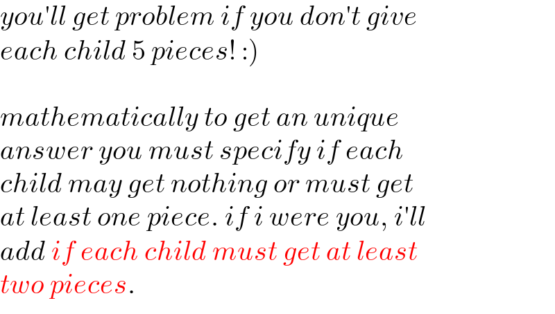 you′ll get problem if you don′t give  each child 5 pieces! :)    mathematically to get an unique  answer you must specify if each  child may get nothing or must get  at least one piece. if i were you, i′ll  add if each child must get at least  two pieces.  