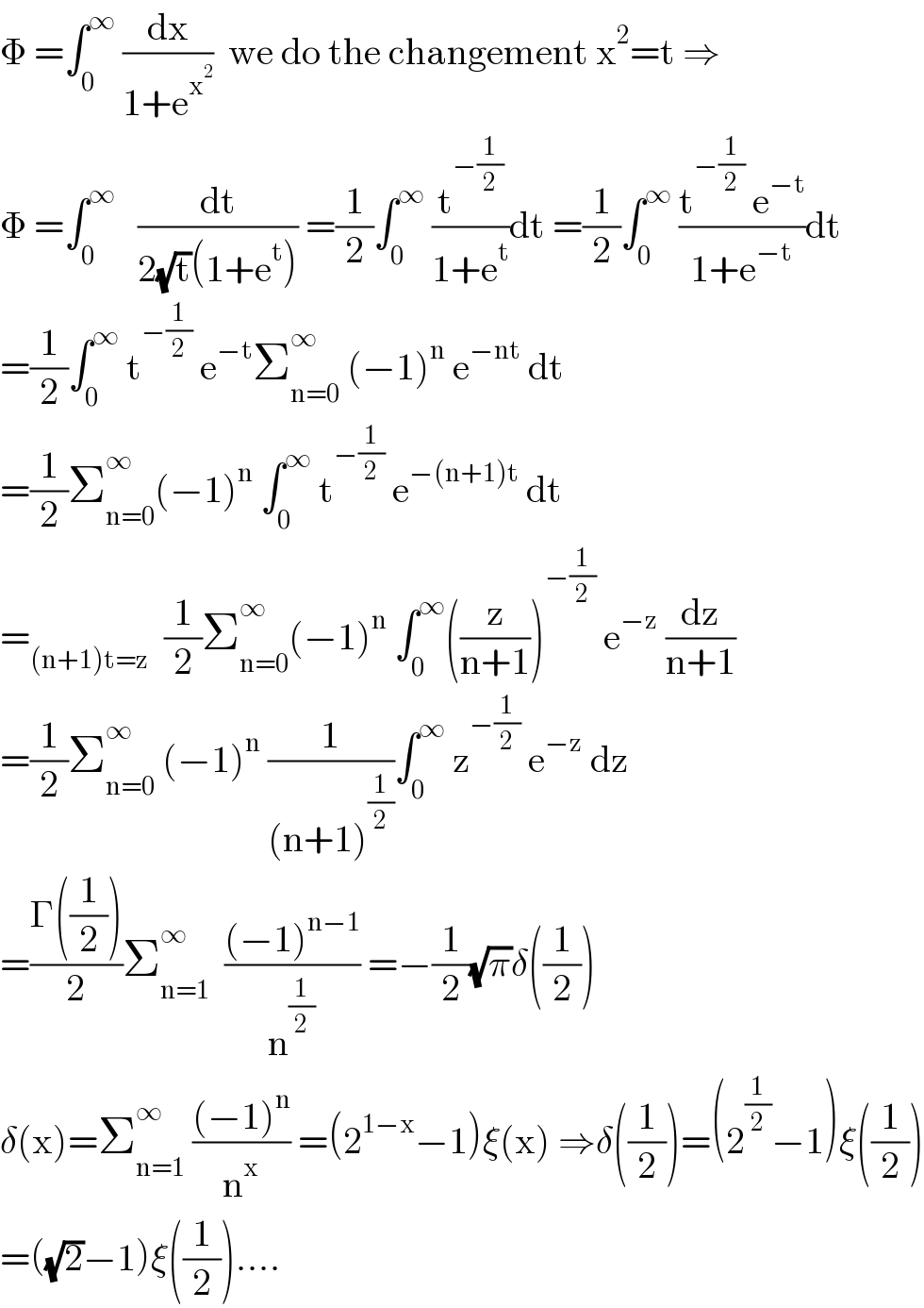 Φ =∫_0 ^∞  (dx/(1+e^x^2  ))  we do the changement x^2 =t ⇒  Φ =∫_0 ^∞    (dt/(2(√t)(1+e^t ))) =(1/2)∫_0 ^∞  (t^(−(1/2)) /(1+e^t ))dt =(1/2)∫_0 ^∞  ((t^(−(1/2))  e^(−t) )/(1+e^(−t) ))dt  =(1/2)∫_0 ^∞  t^(−(1/2))  e^(−t) Σ_(n=0) ^∞  (−1)^n  e^(−nt)  dt  =(1/2)Σ_(n=0) ^∞ (−1)^n  ∫_0 ^∞  t^(−(1/2))  e^(−(n+1)t)  dt  =_((n+1)t=z)   (1/2)Σ_(n=0) ^(∞ ) (−1)^n  ∫_0 ^∞ ((z/(n+1)))^(−(1/2))  e^(−z)  (dz/(n+1))  =(1/2)Σ_(n=0) ^∞  (−1)^n  (1/((n+1)^(1/2) ))∫_0 ^∞  z^(−(1/2))  e^(−z)  dz  =((Γ((1/2)))/2)Σ_(n=1) ^(∞ )   (((−1)^(n−1) )/n^(1/2) ) =−(1/2)(√π)δ((1/2))  δ(x)=Σ_(n=1) ^∞  (((−1)^n )/n^x ) =(2^(1−x) −1)ξ(x) ⇒δ((1/2))=(2^(1/2) −1)ξ((1/2))  =((√2)−1)ξ((1/2))....  
