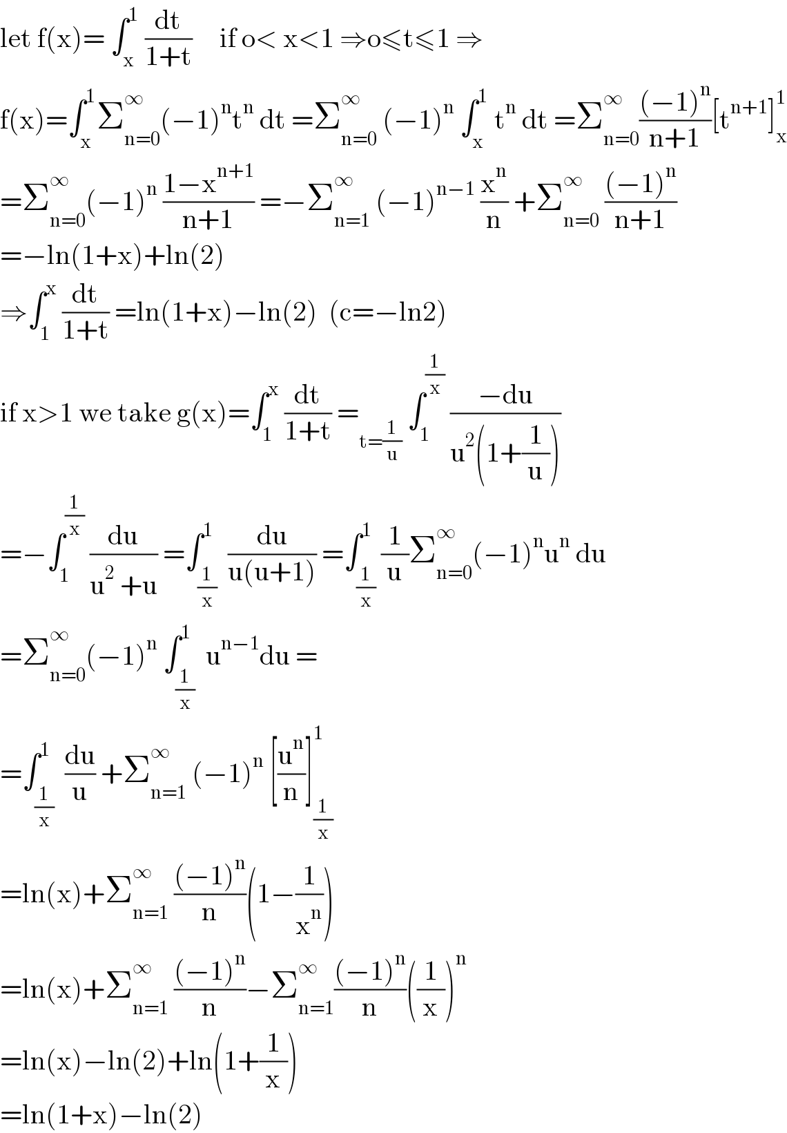 let f(x)= ∫_x ^1  (dt/(1+t))     if o< x<1 ⇒o≤t≤1 ⇒  f(x)=∫_x ^1 Σ_(n=0) ^∞ (−1)^n t^n  dt =Σ_(n=0) ^∞  (−1)^n  ∫_x ^1  t^n  dt =Σ_(n=0) ^∞ (((−1)^n )/(n+1))[t^(n+1) ]_x ^1   =Σ_(n=0) ^∞ (−1)^n  ((1−x^(n+1) )/(n+1)) =−Σ_(n=1) ^∞  (−1)^(n−1)  (x^n /n) +Σ_(n=0) ^∞  (((−1)^n )/(n+1))  =−ln(1+x)+ln(2)  ⇒∫_1 ^x  (dt/(1+t)) =ln(1+x)−ln(2)  (c=−ln2)  if x>1 we take g(x)=∫_1 ^x  (dt/(1+t)) =_(t=(1/u))  ∫_1 ^(1/x)  ((−du)/(u^2 (1+(1/u))))     =−∫_1 ^(1/x)  (du/(u^2  +u)) =∫_(1/x) ^(1 )  (du/(u(u+1))) =∫_(1/x) ^1 (1/u)Σ_(n=0) ^∞ (−1)^n u^n  du  =Σ_(n=0) ^∞ (−1)^n  ∫_(1/x) ^1  u^(n−1) du =  =∫_(1/x) ^1  (du/u) +Σ_(n=1) ^∞  (−1)^n  [(u^n /n)]_(1/x) ^1   =ln(x)+Σ_(n=1) ^∞  (((−1)^n )/n)(1−(1/x^n ))  =ln(x)+Σ_(n=1) ^∞  (((−1)^n )/n)−Σ_(n=1) ^∞ (((−1)^n )/n)((1/x))^n   =ln(x)−ln(2)+ln(1+(1/x))  =ln(1+x)−ln(2)  