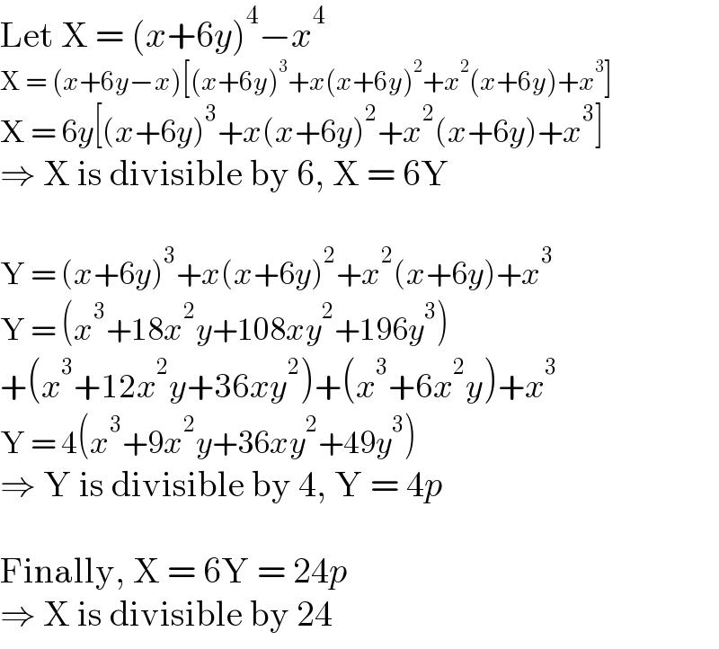 Let X = (x+6y)^4 −x^4   X = (x+6y−x)[(x+6y)^3 +x(x+6y)^2 +x^2 (x+6y)+x^3 ]  X = 6y[(x+6y)^3 +x(x+6y)^2 +x^2 (x+6y)+x^3 ]  ⇒ X is divisible by 6, X = 6Y    Y = (x+6y)^3 +x(x+6y)^2 +x^2 (x+6y)+x^3   Y = (x^3 +18x^2 y+108xy^2 +196y^3 )  +(x^3 +12x^2 y+36xy^2 )+(x^3 +6x^2 y)+x^3   Y = 4(x^3 +9x^2 y+36xy^2 +49y^3 )  ⇒ Y is divisible by 4, Y = 4p    Finally, X = 6Y = 24p  ⇒ X is divisible by 24  