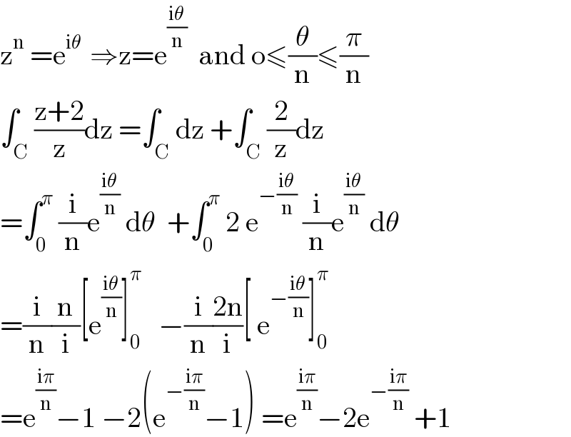 z^n  =e^(iθ )  ⇒z=e^((iθ)/n)   and o≤(θ/n)≤(π/n)  ∫_C ((z+2)/z)dz =∫_C dz +∫_C (2/z)dz  =∫_0 ^π  (i/n)e^((iθ)/n)  dθ  +∫_0 ^π  2 e^(−((iθ)/n))  (i/n)e^((iθ)/n)  dθ  =(i/n)(n/i)[e^((iθ)/n) ]_0 ^π    −(i/n)((2n)/i)[ e^(−((iθ)/n)) ]_0 ^π   =e^((iπ)/n) −1 −2(e^(−((iπ)/n)) −1) =e^((iπ)/n) −2e^(−((iπ)/n))  +1  