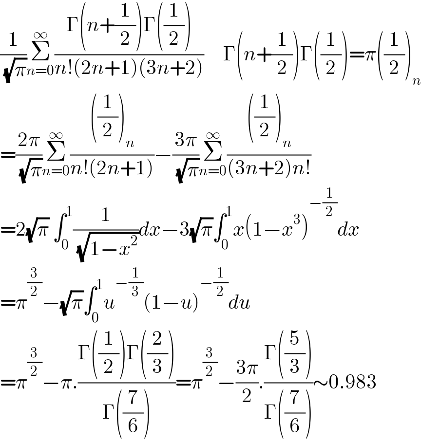 (1/( (√π)))Σ_(n=0) ^∞ ((Γ(n+(1/2))Γ((1/2)))/(n!(2n+1)(3n+2)))     Γ(n+(1/2))Γ((1/2))=π((1/2))_n   =((2π)/( (√π)))Σ_(n=0) ^∞ ((((1/2))_n )/(n!(2n+1)))−((3π)/( (√π)))Σ_(n=0) ^∞ ((((1/2))_n )/((3n+2)n!))     =2(√π) ∫_0 ^1 (1/( (√(1−x^2 ))))dx−3(√π)∫_0 ^1 x(1−x^3 )^(−(1/2)) dx  =π^(3/2) −(√π)∫_0 ^1 u^(−(1/3)) (1−u)^(−(1/2)) du  =π^(3/2) −π.((Γ((1/2))Γ((2/3)))/(Γ((7/6))))=π^(3/2) −((3π)/2).((Γ((5/3)))/(Γ((7/6))))∼0.983  