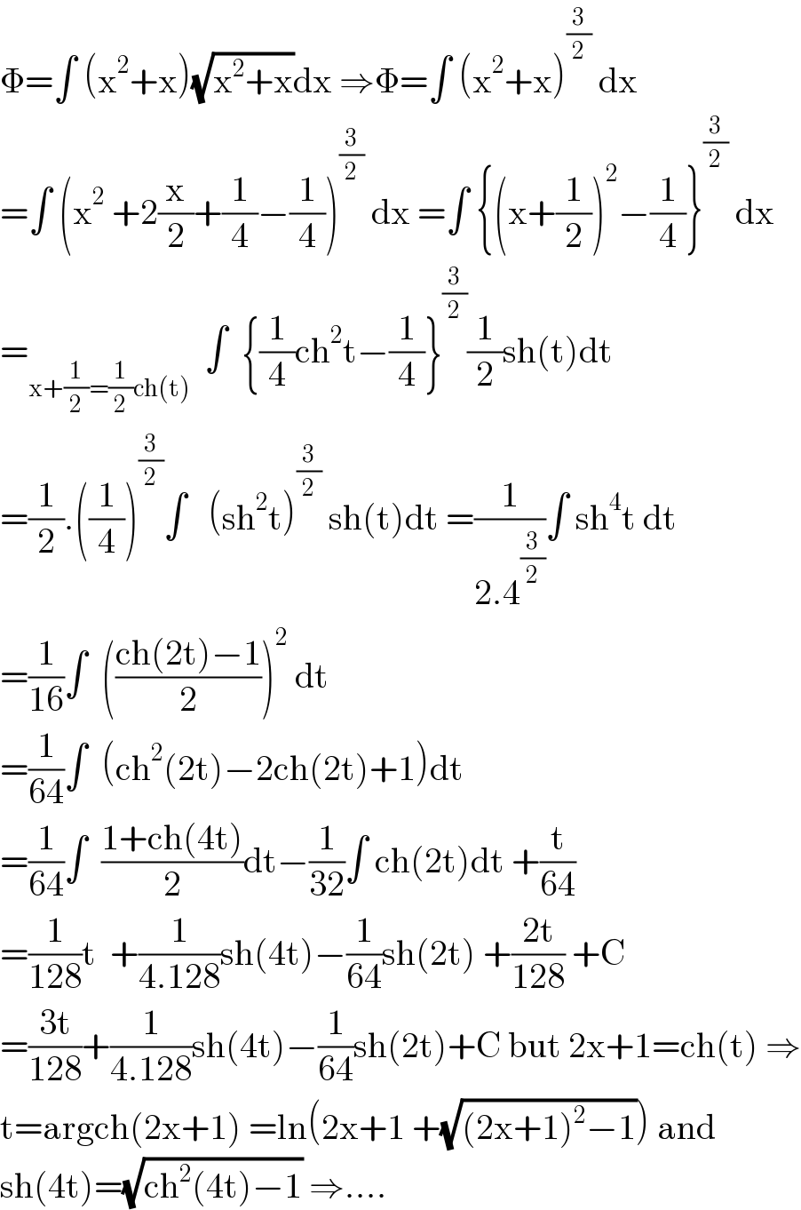 Φ=∫ (x^2 +x)(√(x^2 +x))dx ⇒Φ=∫ (x^2 +x)^(3/2)  dx  =∫ (x^2  +2(x/2)+(1/4)−(1/4))^(3/2)  dx =∫ {(x+(1/2))^2 −(1/4)}^(3/2)  dx  =_(x+(1/2)=(1/2)ch(t))   ∫  {(1/4)ch^2 t−(1/4)}^(3/2) (1/2)sh(t)dt  =(1/2).((1/4))^(3/2) ∫   (sh^2 t)^(3/2)  sh(t)dt =(1/(2.4^(3/2) ))∫ sh^4 t dt  =(1/(16))∫  (((ch(2t)−1)/2))^2  dt  =(1/(64))∫  (ch^2 (2t)−2ch(2t)+1)dt  =(1/(64))∫  ((1+ch(4t))/2)dt−(1/(32))∫ ch(2t)dt +(t/(64))  =(1/(128))t  +(1/(4.128))sh(4t)−(1/(64))sh(2t) +((2t)/(128)) +C  =((3t)/(128))+(1/(4.128))sh(4t)−(1/(64))sh(2t)+C but 2x+1=ch(t) ⇒  t=argch(2x+1) =ln(2x+1 +(√((2x+1)^2 −1))) and  sh(4t)=(√(ch^2 (4t)−1)) ⇒....  
