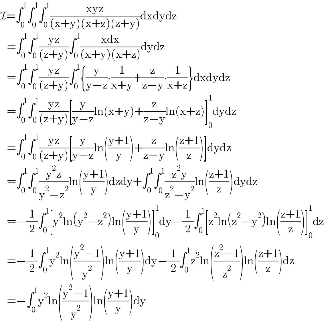 I=∫_0 ^1 ∫_0 ^1 ∫_0 ^1 ((xyz)/((x+y)(x+z)(z+y)))dxdydz     =∫_0 ^1 ∫_0 ^1 ((yz)/((z+y)))∫_0 ^1 ((xdx)/((x+y)(x+z)))dydz     =∫_0 ^1 ∫_0 ^1 ((yz)/((z+y)))∫_0 ^1 {(y/(y−z))∙(1/(x+y))+(z/(z−y))∙(1/(x+z))}dxdydz     =∫_0 ^1 ∫_0 ^1 ((yz)/((z+y)))[(y/(y−z))ln(x+y)+(z/(z−y))ln(x+z)]_0 ^1 dydz     =∫_0 ^1 ∫_0 ^1 ((yz)/((z+y)))[(y/(y−z))ln(((y+1)/y))+(z/(z−y))ln(((z+1)/z))]dydz     =∫_0 ^1 ∫_0 ^1 ((y^2 z)/(y^2 −z^2 ))ln(((y+1)/y))dzdy+∫_0 ^1 ∫_0 ^1 ((z^2 y)/(z^2 −y^2 ))ln(((z+1)/z))dydz     =−(1/2)∫_0 ^1 [y^2 ln(y^2 −z^2 )ln(((y+1)/y))]_0 ^1 dy−(1/2)∫_0 ^1 [z^2 ln(z^2 −y^2 )ln(((z+1)/z))]_0 ^1 dz     =−(1/2)∫_0 ^1 y^2 ln(((y^2 −1)/y^2 ))ln(((y+1)/y))dy−(1/2)∫_0 ^1 z^2 ln(((z^2 −1)/z^2 ))ln(((z+1)/z))dz     =−∫_0 ^1 y^2 ln(((y^2 −1)/y^2 ))ln(((y+1)/y))dy  