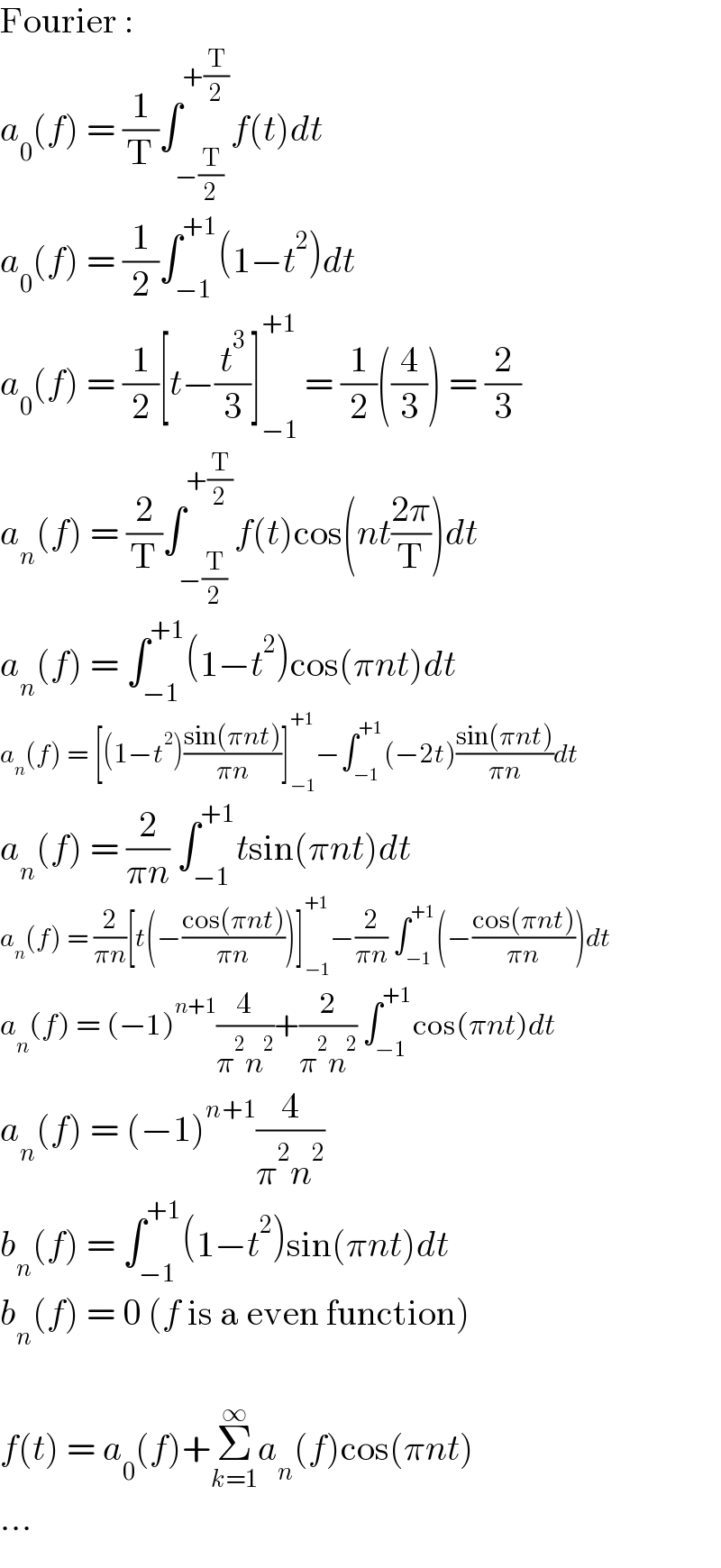 Fourier :  a_0 (f) = (1/T)∫_(−(T/2)) ^(+(T/2)) f(t)dt  a_0 (f) = (1/2)∫_(−1) ^(+1) (1−t^2 )dt  a_0 (f) = (1/2)[t−(t^3 /3)]_(−1) ^(+1)  = (1/2)((4/3)) = (2/3)  a_n (f) = (2/T)∫_(−(T/2)) ^(+(T/2)) f(t)cos(nt((2π)/T))dt  a_n (f) = ∫_(−1) ^(+1) (1−t^2 )cos(πnt)dt  a_n (f) = [(1−t^2 )((sin(πnt))/(πn))]_(−1) ^(+1) −∫_(−1) ^(+1) (−2t)((sin(πnt))/(πn))dt  a_n (f) = (2/(πn)) ∫_(−1) ^(+1) tsin(πnt)dt  a_n (f) = (2/(πn))[t(−((cos(πnt))/(πn)))]_(−1) ^(+1) −(2/(πn)) ∫_(−1) ^(+1) (−((cos(πnt))/(πn)))dt  a_n (f) = (−1)^(n+1) (4/(π^2 n^2 ))+(2/(π^2 n^2 )) ∫_(−1) ^(+1) cos(πnt)dt  a_n (f) = (−1)^(n+1) (4/(π^2 n^2 ))  b_n (f) = ∫_(−1) ^(+1) (1−t^2 )sin(πnt)dt  b_n (f) = 0 (f is a even function)    f(t) = a_0 (f)+Σ_(k=1) ^∞ a_n (f)cos(πnt)  ...  