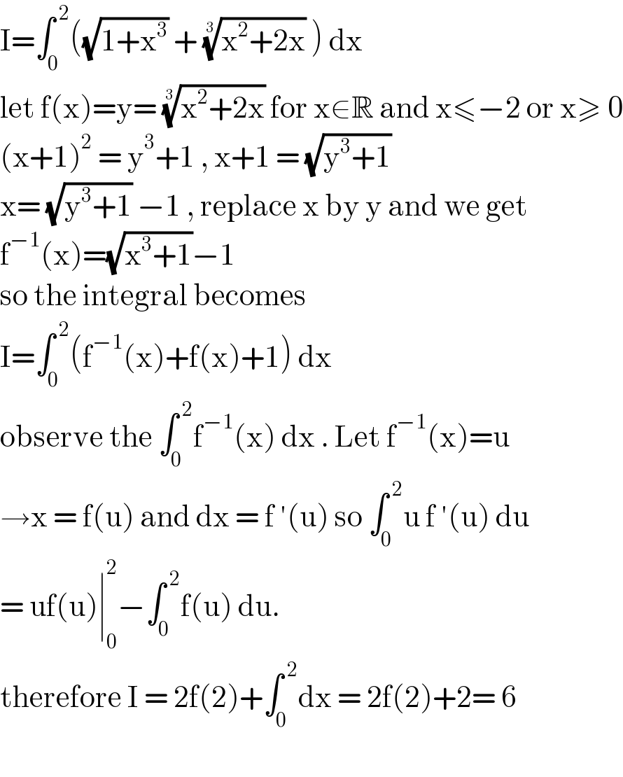 I=∫_0 ^( 2) ((√(1+x^3 )) + ((x^2 +2x))^(1/3)  ) dx   let f(x)=y= ((x^2 +2x))^(1/3)  for x∈R and x≤−2 or x≥ 0  (x+1)^2  = y^3 +1 , x+1 = (√(y^3 +1))  x= (√(y^3 +1)) −1 , replace x by y and we get  f^(−1) (x)=(√(x^3 +1))−1   so the integral becomes   I=∫_0 ^( 2) (f^(−1) (x)+f(x)+1) dx   observe the ∫_0 ^( 2) f^(−1) (x) dx . Let f^(−1) (x)=u  →x = f(u) and dx = f ′(u) so ∫_0 ^( 2) u f ′(u) du  = uf(u)∣_0 ^2 −∫_0 ^( 2) f(u) du.  therefore I = 2f(2)+∫_0 ^( 2) dx = 2f(2)+2= 6    
