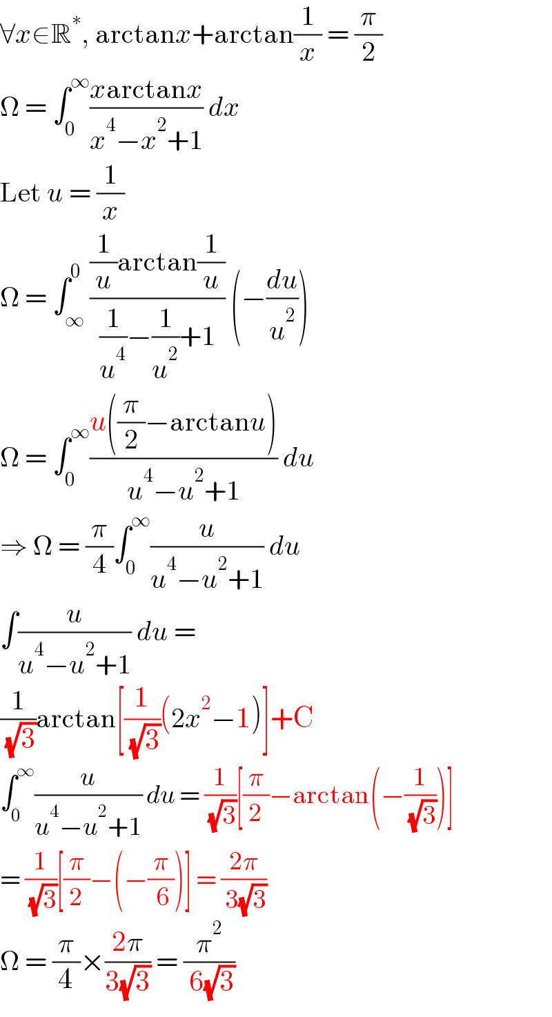 ∀x∈R^∗ , arctanx+arctan(1/x) = (π/2)  Ω = ∫_0 ^∞ ((xarctanx)/(x^4 −x^2 +1)) dx  Let u = (1/x)  Ω = ∫_∞ ^0 (((1/u)arctan(1/u))/((1/u^4 )−(1/u^2 )+1)) (−(du/u^2 ))  Ω = ∫_0 ^∞ ((u((π/2)−arctanu))/(u^4 −u^2 +1)) du  ⇒ Ω = (π/4)∫_0 ^∞ (u/(u^4 −u^2 +1)) du  ∫(u/(u^4 −u^2 +1)) du =  (1/( (√3)))arctan[(1/( (√3)))(2x^2 −1)]+C  ∫_0 ^∞ (u/(u^4 −u^2 +1)) du = (1/( (√3)))[(π/2)−arctan(−(1/( (√3))))]  = (1/( (√3)))[(π/2)−(−(π/( 6)))] = ((2π)/( 3(√3)))  Ω = (π/4)×((2π)/(3(√3))) = (π^2 /( 6(√3)))  