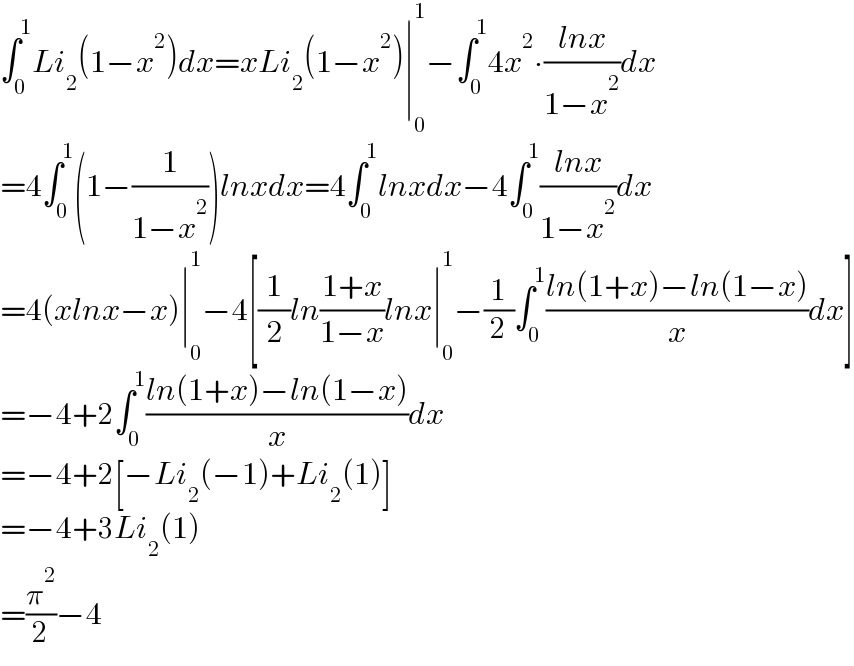 ∫_0 ^1 Li_2 (1−x^2 )dx=xLi_2 (1−x^2 )∣_0 ^1 −∫_0 ^1 4x^2 ∙((lnx)/(1−x^2 ))dx  =4∫_0 ^1 (1−(1/(1−x^2 )))lnxdx=4∫_0 ^1 lnxdx−4∫_0 ^1 ((lnx)/(1−x^2 ))dx  =4(xlnx−x)∣_0 ^1 −4[(1/2)ln((1+x)/(1−x))lnx∣_0 ^1 −(1/2)∫_0 ^1 ((ln(1+x)−ln(1−x))/x)dx]  =−4+2∫_0 ^1 ((ln(1+x)−ln(1−x))/x)dx  =−4+2[−Li_2 (−1)+Li_2 (1)]  =−4+3Li_2 (1)  =(π^2 /2)−4  