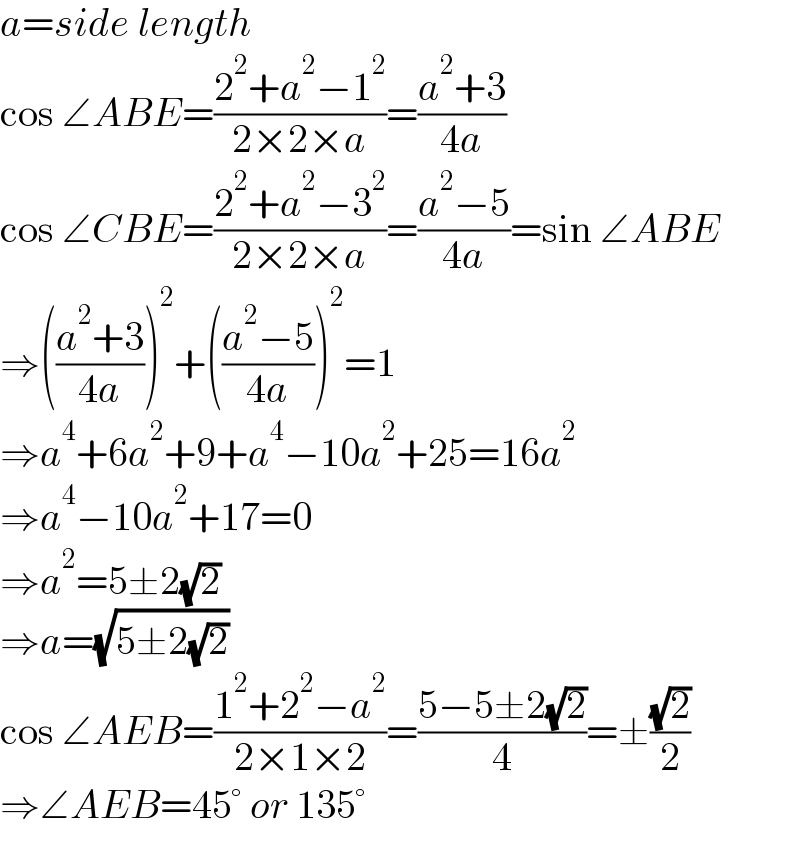 a=side length  cos ∠ABE=((2^2 +a^2 −1^2 )/(2×2×a))=((a^2 +3)/(4a))  cos ∠CBE=((2^2 +a^2 −3^2 )/(2×2×a))=((a^2 −5)/(4a))=sin ∠ABE  ⇒(((a^2 +3)/(4a)))^2 +(((a^2 −5)/(4a)))^2 =1  ⇒a^4 +6a^2 +9+a^4 −10a^2 +25=16a^2   ⇒a^4 −10a^2 +17=0  ⇒a^2 =5±2(√2)  ⇒a=(√(5±2(√2)))  cos ∠AEB=((1^2 +2^2 −a^2 )/(2×1×2))=((5−5±2(√2))/4)=±((√2)/2)  ⇒∠AEB=45° or 135°  
