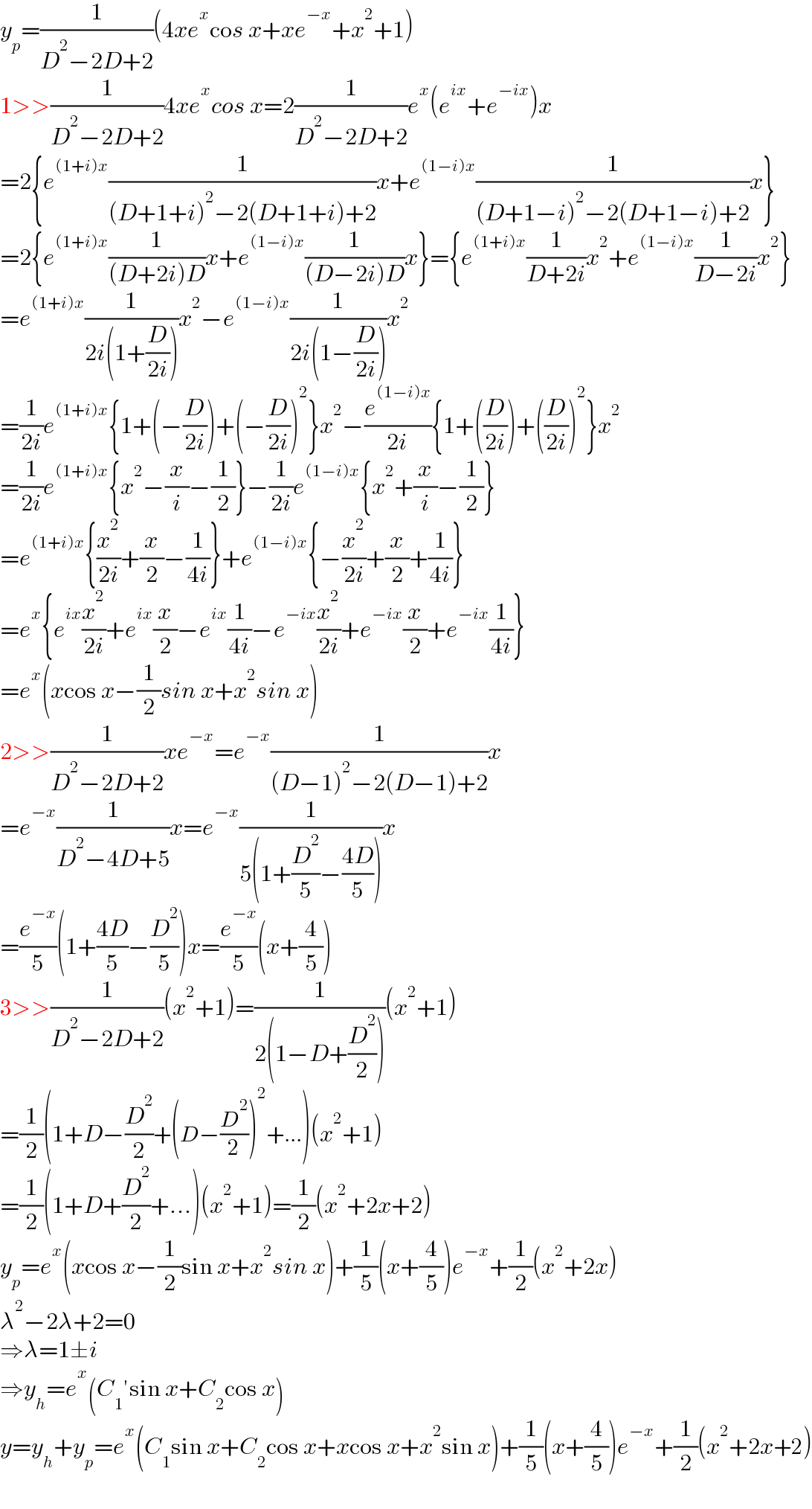 y_p =(1/(D^2 −2D+2))(4xe^x cos x+xe^(−x) +x^2 +1)  1>>(1/(D^2 −2D+2))4xe^x cos x=2(1/(D^2 −2D+2))e^x (e^(ix) +e^(−ix) )x  =2{e^((1+i)x) (1/((D+1+i)^2 −2(D+1+i)+2))x+e^((1−i)x) (1/((D+1−i)^2 −2(D+1−i)+2))x}  =2{e^((1+i)x) (1/((D+2i)D))x+e^((1−i)x) (1/((D−2i)D))x}={e^((1+i)x) (1/(D+2i))x^2 +e^((1−i)x) (1/(D−2i))x^2 }  =e^((1+i)x) (1/(2i(1+(D/(2i)))))x^2 −e^((1−i)x) (1/(2i(1−(D/(2i)))))x^2   =(1/(2i))e^((1+i)x) {1+(−(D/(2i)))+(−(D/(2i)))^2 }x^2 −(e^((1−i)x) /(2i)){1+((D/(2i)))+((D/(2i)))^2 }x^2   =(1/(2i))e^((1+i)x) {x^2 −(x/i)−(1/2)}−(1/(2i))e^((1−i)x) {x^2 +(x/i)−(1/2)}  =e^((1+i)x) {(x^2 /(2i))+(x/2)−(1/(4i))}+e^((1−i)x) {−(x^2 /(2i))+(x/2)+(1/(4i))}  =e^x {e^(ix) (x^2 /(2i))+e^(ix) (x/2)−e^(ix) (1/(4i))−e^(−ix) (x^2 /(2i))+e^(−ix) (x/2)+e^(−ix) (1/(4i))}  =e^x (xcos x−(1/2)sin x+x^2 sin x)  2>>(1/(D^2 −2D+2))xe^(−x) =e^(−x) (1/((D−1)^2 −2(D−1)+2))x  =e^(−x) (1/(D^2 −4D+5))x=e^(−x) (1/(5(1+(D^2 /5)−((4D)/5))))x  =(e^(−x) /5)(1+((4D)/5)−(D^2 /5))x=(e^(−x) /5)(x+(4/5))  3>>(1/(D^2 −2D+2))(x^2 +1)=(1/(2(1−D+(D^2 /2))))(x^2 +1)  =(1/2)(1+D−(D^2 /2)+(D−(D^2 /2))^2 +...)(x^2 +1)  =(1/2)(1+D+(D^2 /2)+...)(x^2 +1)=(1/2)(x^2 +2x+2)  y_p =e^x (xcos x−(1/2)sin x+x^2 sin x)+(1/5)(x+(4/5))e^(−x) +(1/2)(x^2 +2x)  λ^2 −2λ+2=0  ⇒λ=1±i  ⇒y_h =e^x (C_1 ′sin x+C_2 cos x)  y=y_h +y_p =e^x (C_1 sin x+C_2 cos x+xcos x+x^2 sin x)+(1/5)(x+(4/5))e^(−x) +(1/2)(x^2 +2x+2)  
