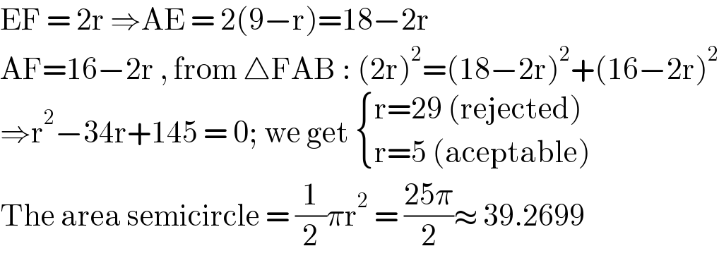 EF = 2r ⇒AE = 2(9−r)=18−2r  AF=16−2r , from △FAB : (2r)^2 =(18−2r)^2 +(16−2r)^2   ⇒r^2 −34r+145 = 0; we get  { ((r=29 (rejected))),((r=5 (aceptable))) :}  The area semicircle = (1/2)πr^2  = ((25π)/2)≈ 39.2699  