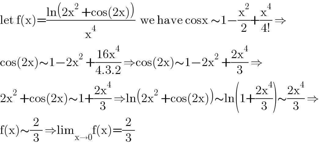 let f(x)=((ln(2x^2  +cos(2x)))/x^4 )  we have cosx ∼1−(x^2 /2)+(x^4 /(4!)) ⇒  cos(2x)∼1−2x^2  +((16x^4 )/(4.3.2)) ⇒cos(2x)∼1−2x^2  +((2x^4 )/3) ⇒  2x^2  +cos(2x)∼1+((2x^4 )/3) ⇒ln(2x^2  +cos(2x))∼ln(1+((2x^4 )/3))∼((2x^4 )/3) ⇒  f(x)∼(2/3) ⇒lim_(x→0) f(x)=(2/3)    