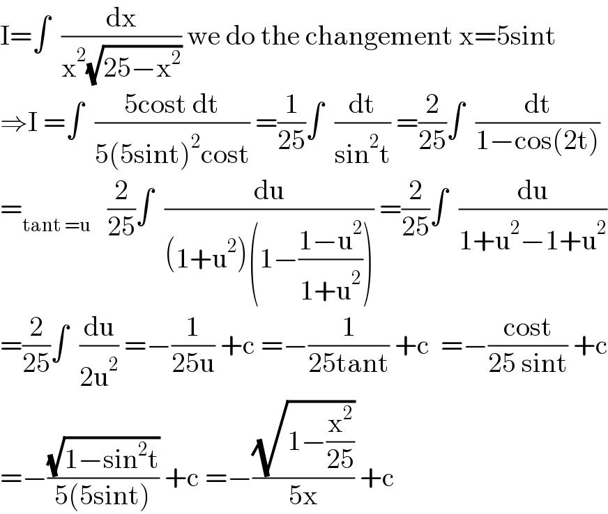 I=∫  (dx/(x^2 (√(25−x^2 )))) we do the changement x=5sint  ⇒I =∫  ((5cost dt)/(5(5sint)^2 cost)) =(1/(25))∫  (dt/(sin^2 t)) =(2/(25))∫  (dt/(1−cos(2t)))  =_(tant =u)    (2/(25))∫  (du/((1+u^2 )(1−((1−u^2 )/(1+u^2 ))))) =(2/(25))∫  (du/(1+u^2 −1+u^2 ))  =(2/(25))∫  (du/(2u^2 )) =−(1/(25u)) +c =−(1/(25tant)) +c  =−((cost)/(25 sint)) +c  =−((√(1−sin^2 t))/(5(5sint))) +c =−((√(1−(x^2 /(25))))/(5x)) +c    