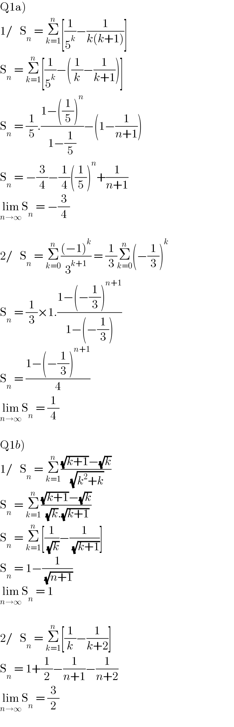 Q1a)  1/   S_n  = Σ_(k=1) ^n [(1/5^k )−(1/(k(k+1)))]  S_n  = Σ_(k=1) ^n [(1/5^k )−((1/k)−(1/(k+1)))]  S_n  = (1/5).((1−((1/5))^n )/(1−(1/5)))−(1−(1/(n+1)))  S_n  = −(3/4)−(1/4)((1/5))^n +(1/(n+1))  lim_(n→∞) S_n  = −(3/4)    2/   S_n  = Σ_(k=0) ^n (((−1)^k )/3^(k+1) ) = (1/3)Σ_(k=0) ^n (−(1/3))^k   S_n  = (1/3)×1.((1−(−(1/3))^(n+1) )/(1−(−(1/3))))  S_n  = ((1−(−(1/3))^(n+1) )/4)  lim_(n→∞) S_n  = (1/4)    Q1b)  1/   S_n  = Σ_(k=1) ^n (((√(k+1))−(√k))/( (√(k^2 +k))))  S_n  = Σ_(k=1) ^n (((√(k+1))−(√k))/( (√k).(√(k+1))))  S_n  = Σ_(k=1) ^n [(1/( (√k)))−(1/( (√(k+1))))]  S_n  = 1−(1/( (√(n+1))))  lim_(n→∞) S_n  = 1    2/   S_n  = Σ_(k=1) ^n [(1/k)−(1/(k+2))]  S_n  = 1+(1/2)−(1/(n+1))−(1/(n+2))  lim_(n→∞) S_n  = (3/2)  