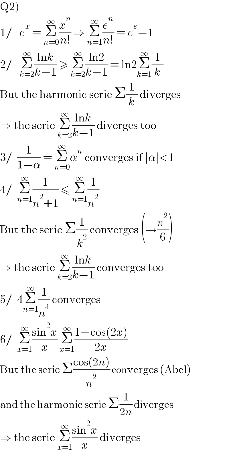 Q2)  1/   e^x  = Σ_(n=0) ^∞ (x^n /(n!)) ⇒ Σ_(n=1) ^∞ (e^n /(n!)) = e^e −1  2/   Σ_(k=2) ^∞ ((lnk)/(k−1)) ≥ Σ_(k=2) ^∞ ((ln2)/(k−1)) = ln2Σ_(k=1) ^∞ (1/k)  But the harmonic serie Σ(1/k) diverges  ⇒ the serie Σ_(k=2) ^∞ ((lnk)/(k−1)) diverges too  3/  (1/(1−α)) = Σ_(n=0) ^∞ α^n  converges if ∣α∣<1  4/  Σ_(n=1) ^∞ (1/(n^2 +1)) ≤ Σ_(n=1) ^∞ (1/n^2 )  But the serie Σ(1/k^2 ) converges (→(π^2 /6))  ⇒ the serie Σ_(k=2) ^∞ ((lnk)/(k−1)) converges too  5/  4Σ_(n=1) ^∞ (1/n^4 ) converges  6/  Σ_(x=1) ^∞ ((sin^2 x)/x) Σ_(x=1) ^∞ ((1−cos(2x))/(2x))  But the serie Σ((cos(2n))/n^2 ) converges (Abel)  and the harmonic serie Σ(1/(2n)) diverges  ⇒ the serie Σ_(x=1) ^∞ ((sin^2 x)/x) diverges  