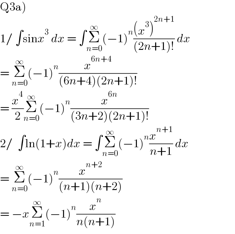 Q3a)  1/ ∫sinx^3  dx = ∫Σ_(n=0) ^∞ (−1)^n (((x^3 )^(2n+1) )/((2n+1)!)) dx  = Σ_(n=0) ^∞ (−1)^n (x^(6n+4) /((6n+4)(2n+1)!))  = (x^4 /2)Σ_(n=0) ^∞ (−1)^n (x^(6n) /((3n+2)(2n+1)!))  2/  ∫ln(1+x)dx = ∫Σ_(n=0) ^∞ (−1)^n (x^(n+1) /(n+1)) dx  = Σ_(n=0) ^∞ (−1)^n (x^(n+2) /((n+1)(n+2)))  = −xΣ_(n=1) ^∞ (−1)^n (x^n /(n(n+1)))  