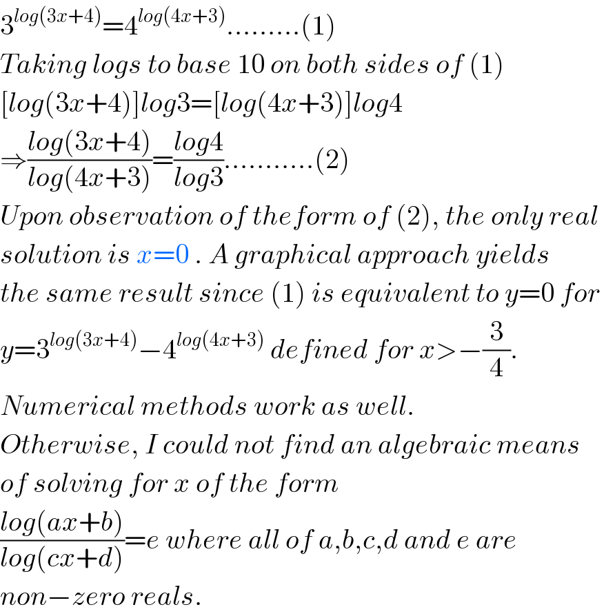 3^(log(3x+4)) =4^(log(4x+3)) .........(1)  Taking logs to base 10 on both sides of (1)  [log(3x+4)]log3=[log(4x+3)]log4  ⇒((log(3x+4))/(log(4x+3)))=((log4)/(log3))...........(2)  Upon observation of theform of (2), the only real   solution is x=0 . A graphical approach yields   the same result since (1) is equivalent to y=0 for  y=3^(log(3x+4)) −4^(log(4x+3))  defined for x>−(3/4).  Numerical methods work as well.  Otherwise, I could not find an algebraic means   of solving for x of the form   ((log(ax+b))/(log(cx+d)))=e where all of a,b,c,d and e are  non−zero reals.  