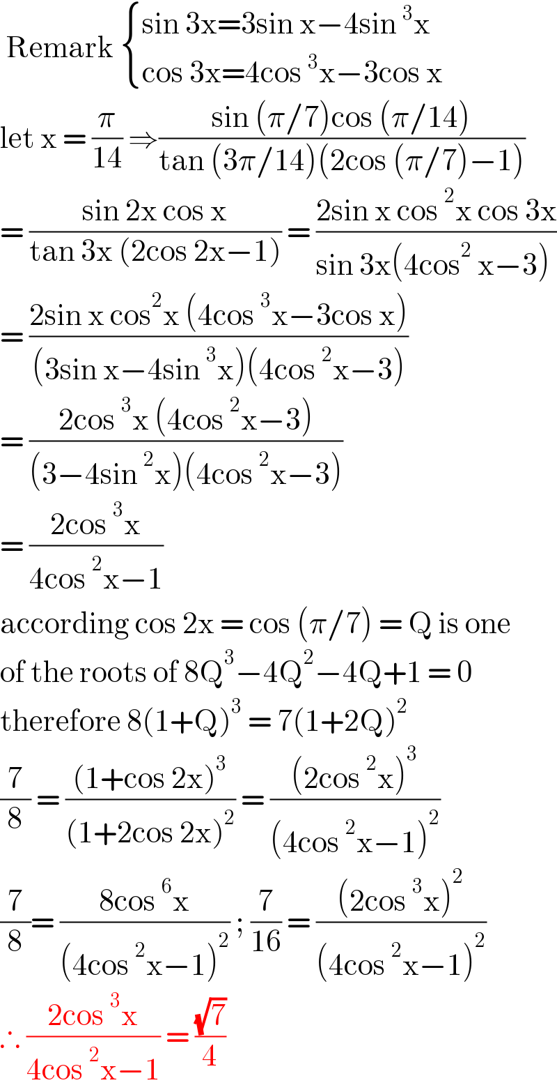  Remark  { ((sin 3x=3sin x−4sin^3 x)),((cos 3x=4cos^3 x−3cos x)) :}  let x = (π/(14)) ⇒((sin (π/7)cos (π/14))/(tan (3π/14)(2cos (π/7)−1)))   = ((sin 2x cos x)/(tan 3x (2cos 2x−1))) = ((2sin x cos^2 x cos 3x)/(sin 3x(4cos^2  x−3) ))  = ((2sin x cos^2 x (4cos^3 x−3cos x))/((3sin x−4sin^3 x)(4cos^2 x−3)))  = ((2cos^3 x (4cos^2 x−3))/((3−4sin^2 x)(4cos^2 x−3)))  = ((2cos^3 x)/(4cos^2 x−1))  according cos 2x = cos (π/7) = Q is one  of the roots of 8Q^3 −4Q^2 −4Q+1 = 0  therefore 8(1+Q)^3  = 7(1+2Q)^2   (7/8) = (((1+cos 2x)^3 )/((1+2cos 2x)^2 )) = (((2cos^2 x)^3 )/((4cos^2 x−1)^2 ))  (7/8)= ((8cos^6 x)/((4cos^2 x−1)^2 )) ; (7/(16)) = (((2cos^3 x)^2 )/((4cos^2 x−1)^2 ))  ∴ ((2cos^3 x)/(4cos^2 x−1)) = ((√7)/4)   
