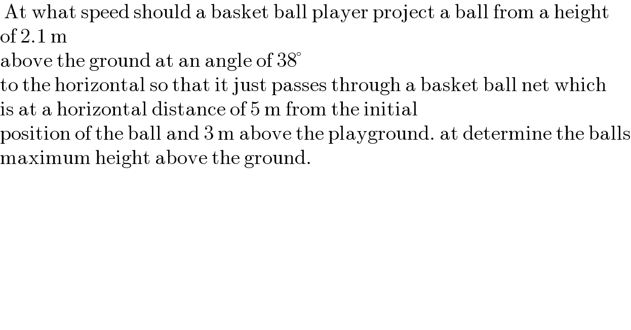  At what speed should a basket ball player project a ball from a height  of 2.1 m  above the ground at an angle of 38°  to the horizontal so that it just passes through a basket ball net which  is at a horizontal distance of 5 m from the initial  position of the ball and 3 m above the playground. at determine the balls  maximum height above the ground.  