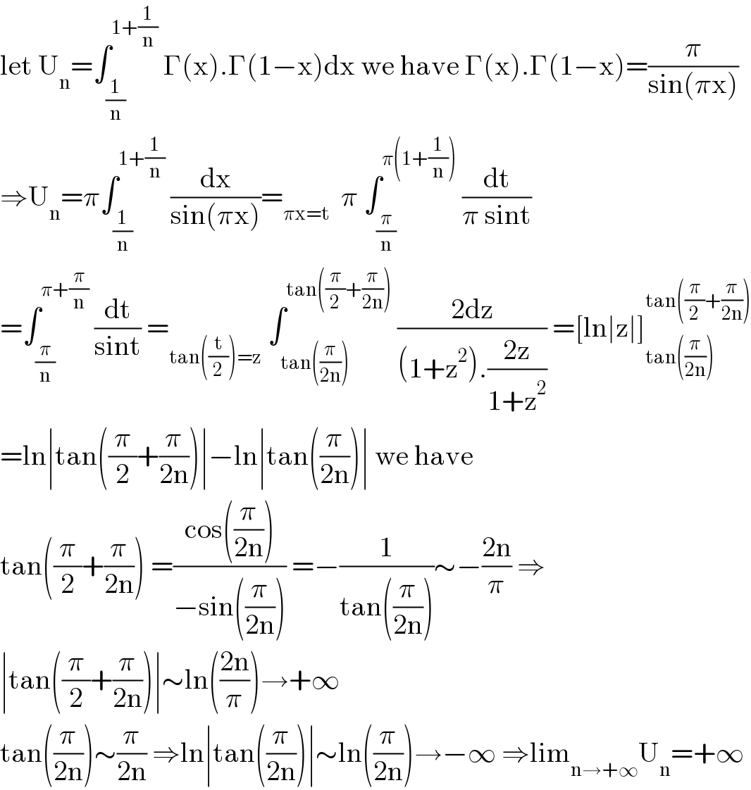 let U_n =∫_(1/n) ^(1+(1/n))  Γ(x).Γ(1−x)dx we have Γ(x).Γ(1−x)=(π/(sin(πx)))  ⇒U_n =π∫_(1/n) ^(1+(1/n))  (dx/(sin(πx)))=_(πx=t)   π ∫_(π/n) ^(π(1+(1/n)))  (dt/(π sint))  =∫_(π/n) ^(π+(π/n))  (dt/(sint)) =_(tan((t/2))=z)  ∫_(tan((π/(2n)))) ^(tan((π/2)+(π/(2n))))  ((2dz)/((1+z^2 ).((2z)/(1+z^2 )))) =[ln∣z∣]_(tan((π/(2n)))) ^(tan((π/2)+(π/(2n))))   =ln∣tan((π/2)+(π/(2n)))∣−ln∣tan((π/(2n)))∣ we have  tan((π/2)+(π/(2n))) =((cos((π/(2n))))/(−sin((π/(2n))))) =−(1/(tan((π/(2n)))))∼−((2n)/π) ⇒  ∣tan((π/2)+(π/(2n)))∣∼ln(((2n)/π))→+∞  tan((π/(2n)))∼(π/(2n)) ⇒ln∣tan((π/(2n)))∣∼ln((π/(2n)))→−∞ ⇒lim_(n→+∞) U_n =+∞  