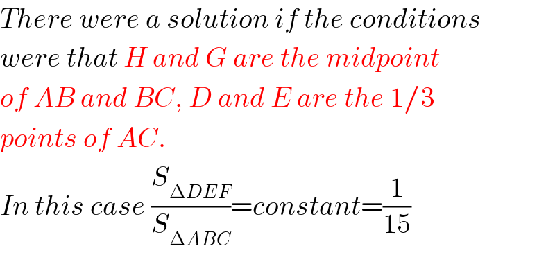 There were a solution if the conditions  were that H and G are the midpoint  of AB and BC, D and E are the 1/3   points of AC.  In this case (S_(ΔDEF) /S_(ΔABC) )=constant=(1/(15))  
