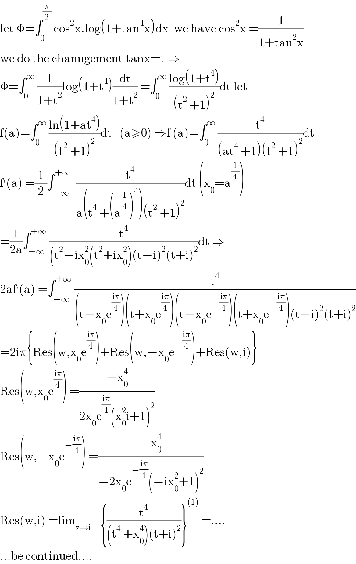 let Φ=∫_0 ^(π/2)  cos^2 x.log(1+tan^4 x)dx  we have cos^2 x =(1/(1+tan^2 x))  we do the channgement tanx=t ⇒  Φ=∫_0 ^∞  (1/(1+t^2 ))log(1+t^4 )(dt/(1+t^2 )) =∫_0 ^∞  ((log(1+t^4 ))/((t^2  +1)^2 ))dt let  f(a)=∫_0 ^∞  ((ln(1+at^4 ))/((t^2  +1)^2 ))dt   (a≥0) ⇒f^′ (a)=∫_0 ^∞  (t^4 /((at^4  +1)(t^2  +1)^2 ))dt  f^′ (a) =(1/2)∫_(−∞) ^(+∞)   (t^4 /(a(t^4  +(a^(1/4) )^4 )(t^2  +1)^2 ))dt (x_0 =a^(1/4) )  =(1/(2a))∫_(−∞) ^(+∞)  (t^4 /((t^2 −ix_0 ^2 (t^2 +ix_0 ^2 )(t−i)^2 (t+i)^2 ))dt ⇒  2af^′ (a) =∫_(−∞) ^(+∞)  (t^4 /((t−x_0 e^((iπ)/4) )(t+x_0 e^((iπ)/4) )(t−x_0 e^(−((iπ)/4)) )(t+x_0 e^(−((iπ)/4)) )(t−i)^2 (t+i)^2 ))  =2iπ{Res(w,x_0 e^((iπ)/4) )+Res(w,−x_0 e^(−((iπ)/4)) )+Res(w,i)}  Res(w,x_0 e^((iπ)/4) ) =((−x_0 ^4 )/(2x_0 e^((iπ)/4) (x_0 ^2 i+1)^2 ))  Res(w,−x_0 e^(−((iπ)/4)) ) =((−x_0 ^4 )/(−2x_0 e^(−((iπ)/4)) (−ix_0 ^2 +1)^2 ))  Res(w,i) =lim_(z→i)     {(t^4 /((t^4  +x_0 ^4 )(t+i)^2 ))}^((1))  =....  ...be continued....  