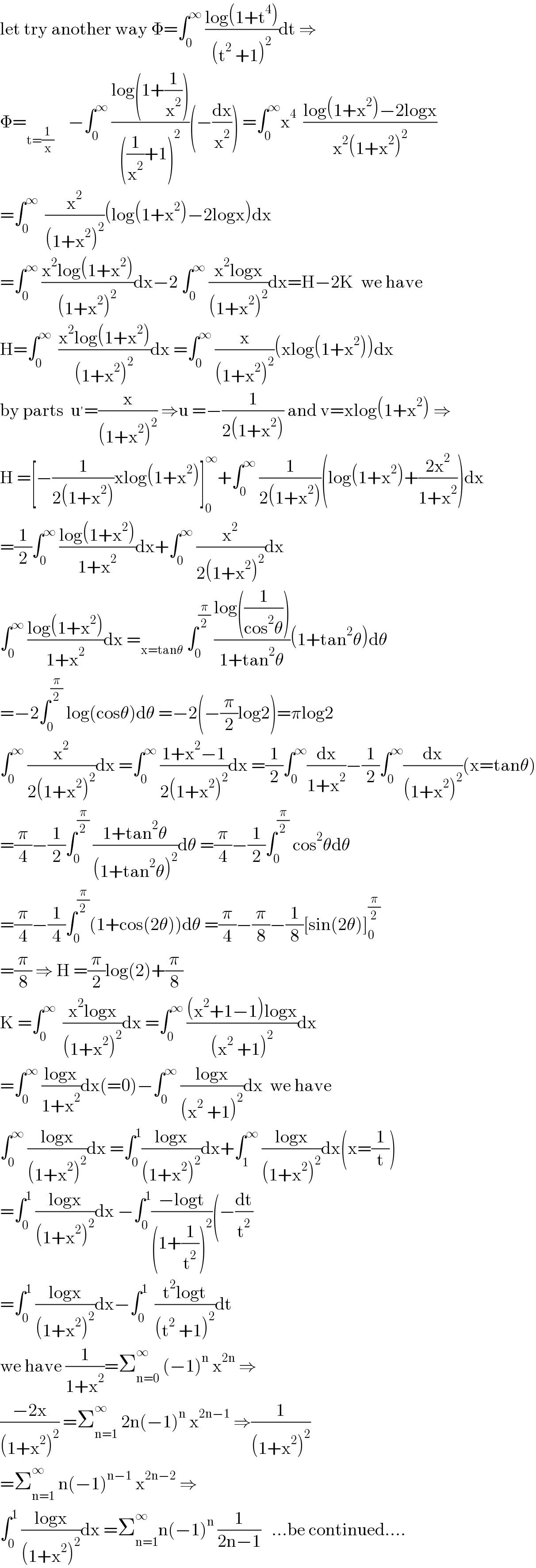 let try another way Φ=∫_0 ^∞  ((log(1+t^4 ))/((t^2  +1)^2 ))dt ⇒  Φ=_(t=(1/x))     −∫_0 ^∞  ((log(1+(1/x^2 )))/(((1/x^2 )+1)^2 ))(−(dx/x^2 )) =∫_0 ^∞ x^4   ((log(1+x^2 )−2logx)/(x^2 (1+x^2 )^2 ))  =∫_0 ^∞   (x^2 /((1+x^2 )^2 ))(log(1+x^2 )−2logx)dx  =∫_0 ^∞  ((x^2 log(1+x^2 ))/((1+x^2 )^2 ))dx−2 ∫_0 ^∞  ((x^2 logx)/((1+x^2 )^2 ))dx=H−2K  we have  H=∫_0 ^∞   ((x^2 log(1+x^2 ))/((1+x^2 )^2 ))dx =∫_0 ^∞  (x/((1+x^2 )^2 ))(xlog(1+x^2 ))dx  by parts  u^′ =(x/((1+x^2 )^2 )) ⇒u =−(1/(2(1+x^2 ))) and v=xlog(1+x^2 ) ⇒  H =[−(1/(2(1+x^2 )))xlog(1+x^2 )]_0 ^∞ +∫_0 ^∞  (1/(2(1+x^2 )))(log(1+x^2 )+((2x^2 )/(1+x^2 )))dx  =(1/2)∫_0 ^∞  ((log(1+x^2 ))/(1+x^2 ))dx+∫_0 ^∞  (x^2 /(2(1+x^2 )^2 ))dx  ∫_0 ^∞  ((log(1+x^2 ))/(1+x^2 ))dx =_(x=tanθ)  ∫_0 ^(π/2)  ((log((1/(cos^2 θ))))/(1+tan^2 θ))(1+tan^2 θ)dθ  =−2∫_0 ^(π/2)  log(cosθ)dθ =−2(−(π/2)log2)=πlog2  ∫_0 ^∞  (x^2 /(2(1+x^2 )^2 ))dx =∫_0 ^∞  ((1+x^2 −1)/(2(1+x^2 )^2 ))dx =(1/2)∫_0 ^∞ (dx/(1+x^2 ))−(1/2)∫_0 ^∞ (dx/((1+x^2 )^2 ))(x=tanθ)  =(π/4)−(1/2)∫_0 ^(π/2)  ((1+tan^2 θ)/((1+tan^2 θ)^2 ))dθ =(π/4)−(1/2)∫_0 ^(π/2)  cos^2 θdθ  =(π/4)−(1/4)∫_0 ^(π/2) (1+cos(2θ))dθ =(π/4)−(π/8)−(1/8)[sin(2θ)]_0 ^(π/2)   =(π/8) ⇒ H =(π/2)log(2)+(π/8)  K =∫_0 ^∞   ((x^2 logx)/((1+x^2 )^2 ))dx =∫_0 ^∞  (((x^2 +1−1)logx)/((x^2  +1)^2 ))dx  =∫_0 ^∞  ((logx)/(1+x^2 ))dx(=0)−∫_0 ^∞  ((logx)/((x^2  +1)^2 ))dx  we have  ∫_0 ^∞  ((logx)/((1+x^2 )^2 ))dx =∫_0 ^1 ((logx)/((1+x^2 )^2 ))dx+∫_1 ^∞  ((logx)/((1+x^2 )^2 ))dx(x=(1/t))  =∫_0 ^1  ((logx)/((1+x^2 )^2 ))dx −∫_0 ^1 ((−logt)/((1+(1/t^2 ))^2 ))(−(dt/t^2 )  =∫_0 ^1  ((logx)/((1+x^2 )^2 ))dx−∫_0 ^1   ((t^2 logt)/((t^2  +1)^2 ))dt  we have (1/(1+x^2 ))=Σ_(n=0) ^∞  (−1)^n  x^(2n)  ⇒  ((−2x)/((1+x^2 )^2 )) =Σ_(n=1) ^∞  2n(−1)^n  x^(2n−1)  ⇒(1/((1+x^2 )^2 ))  =Σ_(n=1) ^∞  n(−1)^(n−1)  x^(2n−2)  ⇒  ∫_0 ^1  ((logx)/((1+x^2 )^2 ))dx =Σ_(n=1) ^∞ n(−1)^n  (1/(2n−1))   ...be continued....  