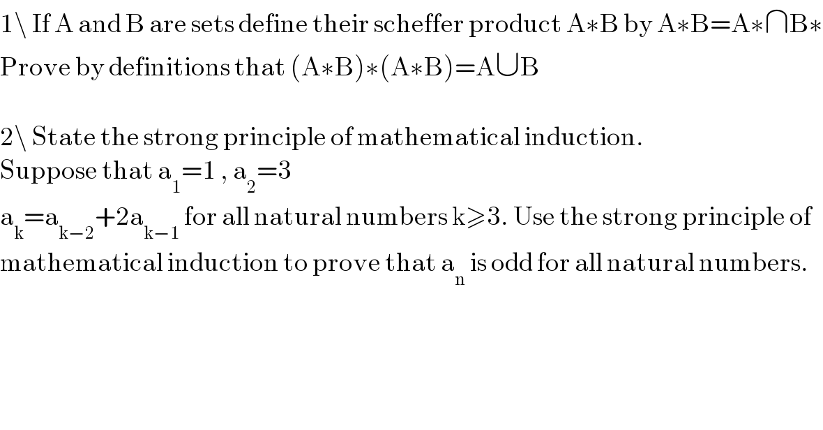 1\ If A and B are sets define their scheffer product A∗B by A∗B=A∗∩B∗  Prove by definitions that (A∗B)∗(A∗B)=A∪B    2\ State the strong principle of mathematical induction.  Suppose that a_1 =1 , a_2 =3  a_k =a_(k−2) +2a_(k−1)  for all natural numbers k≥3. Use the strong principle of  mathematical induction to prove that a_n  is odd for all natural numbers.  