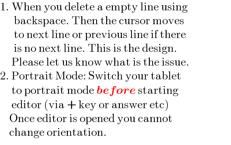 1. When you delete a empty line using         backspace. Then the cursor moves        to next line or previous line if there        is no next line. This is the design.       Please let us know what is the issue.  2. Portrait Mode: Switch your tablet       to portrait mode before starting       editor (via + key or answer etc)      Once editor is opened you cannot      change orientation.  