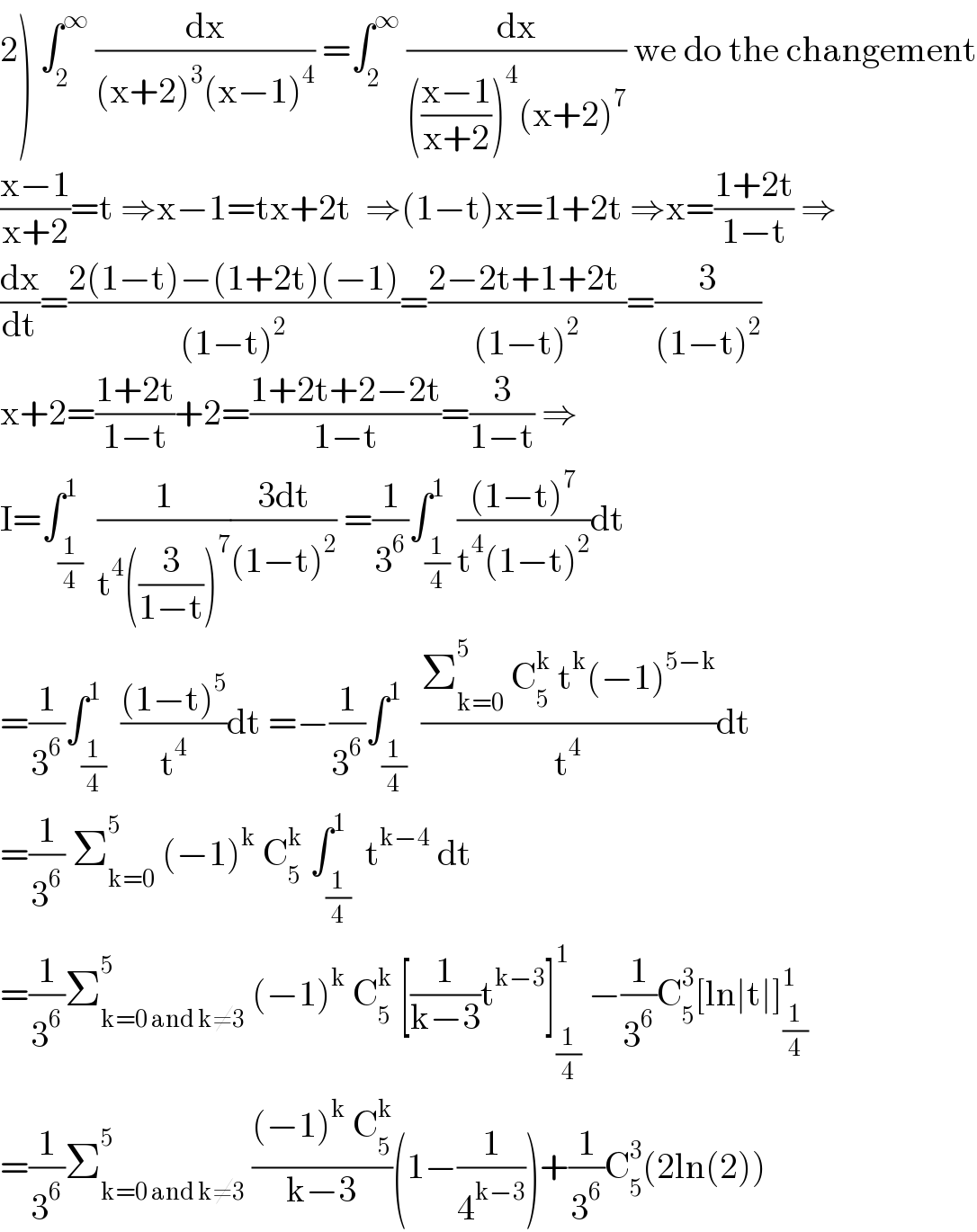 2) ∫_2 ^∞  (dx/((x+2)^3 (x−1)^4 )) =∫_2 ^∞  (dx/((((x−1)/(x+2)))^4 (x+2)^7 )) we do the changement  ((x−1)/(x+2))=t ⇒x−1=tx+2t  ⇒(1−t)x=1+2t ⇒x=((1+2t)/(1−t)) ⇒  (dx/dt)=((2(1−t)−(1+2t)(−1))/((1−t)^2 ))=((2−2t+1+2t )/((1−t)^2 ))=(3/((1−t)^2 ))  x+2=((1+2t)/(1−t))+2=((1+2t+2−2t)/(1−t))=(3/(1−t)) ⇒  I=∫_(1/4) ^1  (1/(t^4 ((3/(1−t)))^7 ))((3dt)/((1−t)^2 )) =(1/3^6 )∫_(1/4) ^1 (((1−t)^7 )/(t^4 (1−t)^2 ))dt  =(1/3^6 )∫_(1/4) ^1  (((1−t)^5 )/t^4 )dt =−(1/3^6 )∫_(1/4) ^1  ((Σ_(k=0) ^5  C_5 ^k  t^k (−1)^(5−k) )/t^4 )dt  =(1/3^6 ) Σ_(k=0) ^5  (−1)^k  C_5 ^k  ∫_(1/4) ^1  t^(k−4)  dt  =(1/3^6 )Σ_(k=0 and k≠3) ^5  (−1)^k  C_5 ^k  [(1/(k−3))t^(k−3) ]_(1/4) ^1  −(1/3^6 )C_5 ^3 [ln∣t∣]_(1/4) ^1   =(1/3^6 )Σ_(k=0 and k≠3) ^5  (((−1)^k  C_5 ^k )/(k−3))(1−(1/4^(k−3) ))+(1/3^6 )C_5 ^3 (2ln(2))  
