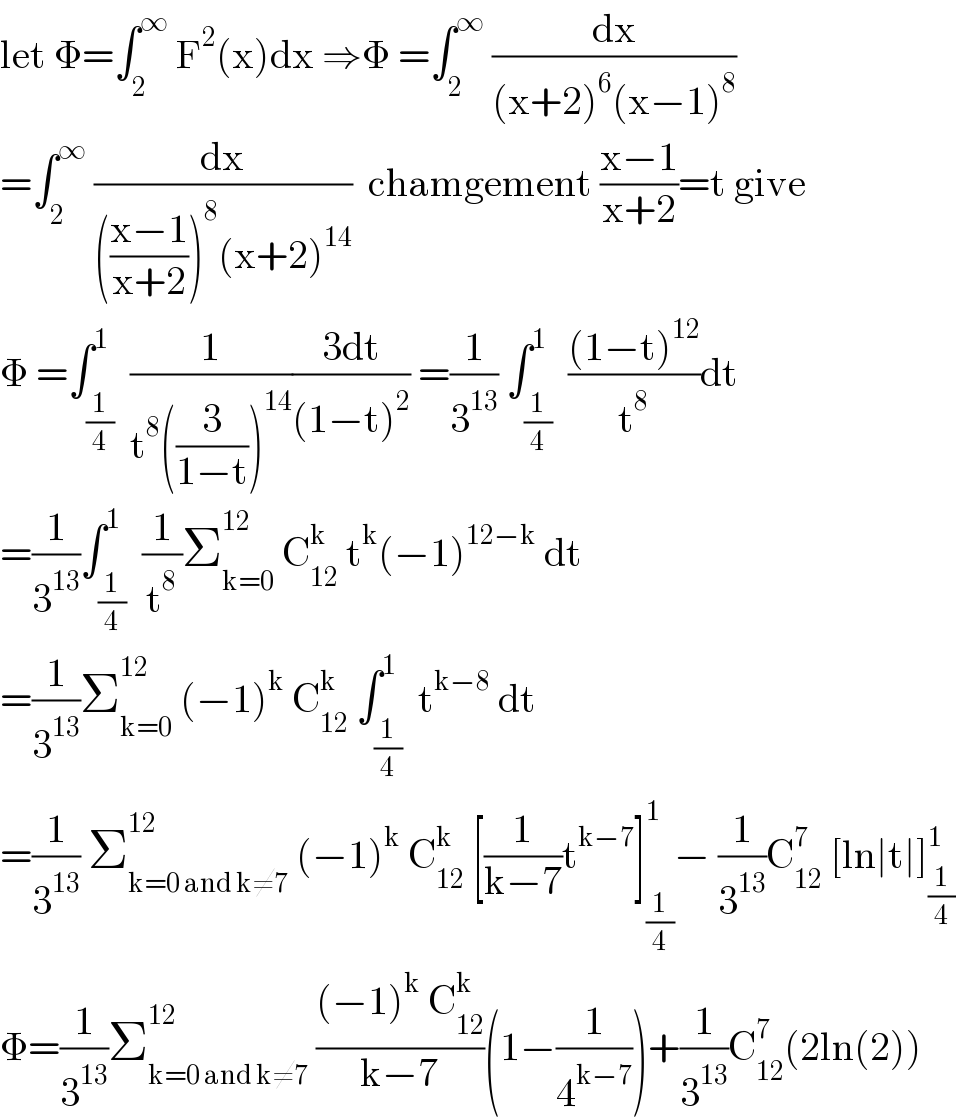 let Φ=∫_2 ^∞  F^2 (x)dx ⇒Φ =∫_2 ^∞  (dx/((x+2)^6 (x−1)^8 ))  =∫_2 ^∞  (dx/((((x−1)/(x+2)))^8 (x+2)^(14) ))  chamgement ((x−1)/(x+2))=t give  Φ =∫_(1/4) ^1  (1/(t^8 ((3/(1−t)))^(14) ))((3dt)/((1−t)^2 )) =(1/3^(13) ) ∫_(1/4) ^1  (((1−t)^(12) )/t^8 )dt  =(1/3^(13) )∫_(1/4) ^1  (1/t^8 )Σ_(k=0) ^(12)  C_(12) ^k  t^k (−1)^(12−k)  dt  =(1/3^(13) )Σ_(k=0) ^(12)  (−1)^k  C_(12) ^k  ∫_(1/4) ^1  t^(k−8)  dt  =(1/3^(13) ) Σ_(k=0 and k≠7) ^(12)  (−1)^k  C_(12) ^k  [(1/(k−7))t^(k−7) ]_(1/4) ^1 − (1/3^(13) )C_(12) ^7  [ln∣t∣]_(1/4) ^1   Φ=(1/3^(13) )Σ_(k=0 and k≠7) ^(12)  (((−1)^k  C_(12) ^k )/(k−7))(1−(1/4^(k−7) ))+(1/3^(13) )C_(12) ^7 (2ln(2))  