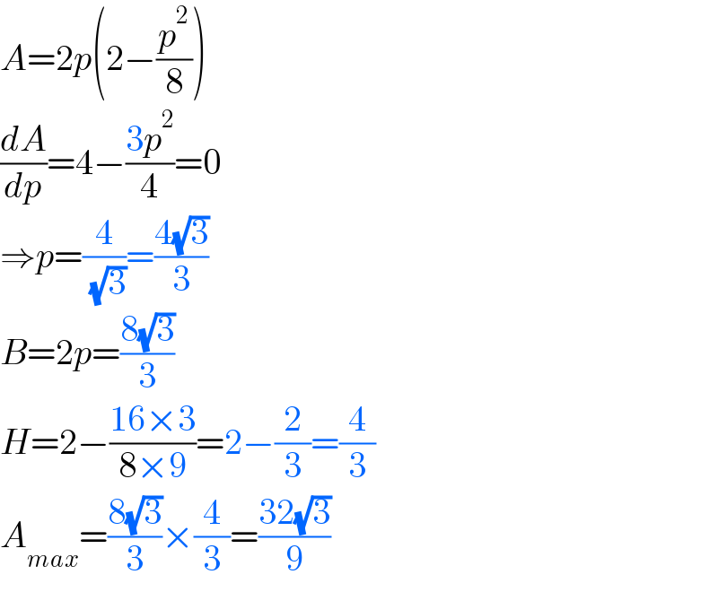 A=2p(2−(p^2 /8))  (dA/dp)=4−((3p^2 )/4)=0  ⇒p=(4/( (√3)))=((4(√3))/3)  B=2p=((8(√3))/3)  H=2−((16×3)/(8×9))=2−(2/3)=(4/3)  A_(max) =((8(√3))/3)×(4/3)=((32(√3))/9)  