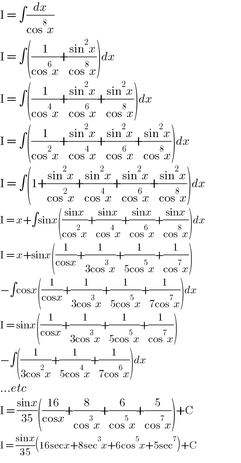 I = ∫(dx/(cos^8 x))  I = ∫((1/(cos^6 x))+((sin^2 x)/(cos^8 x)))dx  I = ∫((1/(cos^4 x))+((sin^2 x)/(cos^6 x))+((sin^2 x)/(cos^8 x)))dx  I = ∫((1/(cos^2 x))+((sin^2 x)/(cos^4 x))+((sin^2 x)/(cos^6 x))+((sin^2 x)/(cos^8 x)))dx  I = ∫(1+((sin^2 x)/(cos^2 x))+((sin^2 x)/(cos^4 x))+((sin^2 x)/(cos^6 x))+((sin^2 x)/(cos^8 x)))dx  I = x+∫sinx(((sinx)/(cos^2 x))+((sinx)/(cos^4 x))+((sinx)/(cos^6 x))+((sinx)/(cos^8 x)))dx  I = x+sinx((1/(cosx))+(1/(3cos^3 x))+(1/(5cos^5 x))+(1/(cos^7 x)))  −∫cosx((1/(cosx))+(1/(3cos^3 x))+(1/(5cos^5 x))+(1/(7cos^7 x)))dx  I = sinx((1/(cosx))+(1/(3cos^3 x))+(1/(5cos^5 x))+(1/(cos^7 x)))  −∫((1/(3cos^2 x))+(1/(5cos^4 x))+(1/(7cos^6 x)))dx  ...etc  I = ((sinx)/(35))(((16)/(cosx))+(8/(cos^3 x))+(6/(cos^5 x))+(5/(cos^7 x)))+C  I = ((sinx)/(35))(16secx+8sec^3 x+6cos^5 x+5sec^7 )+C  