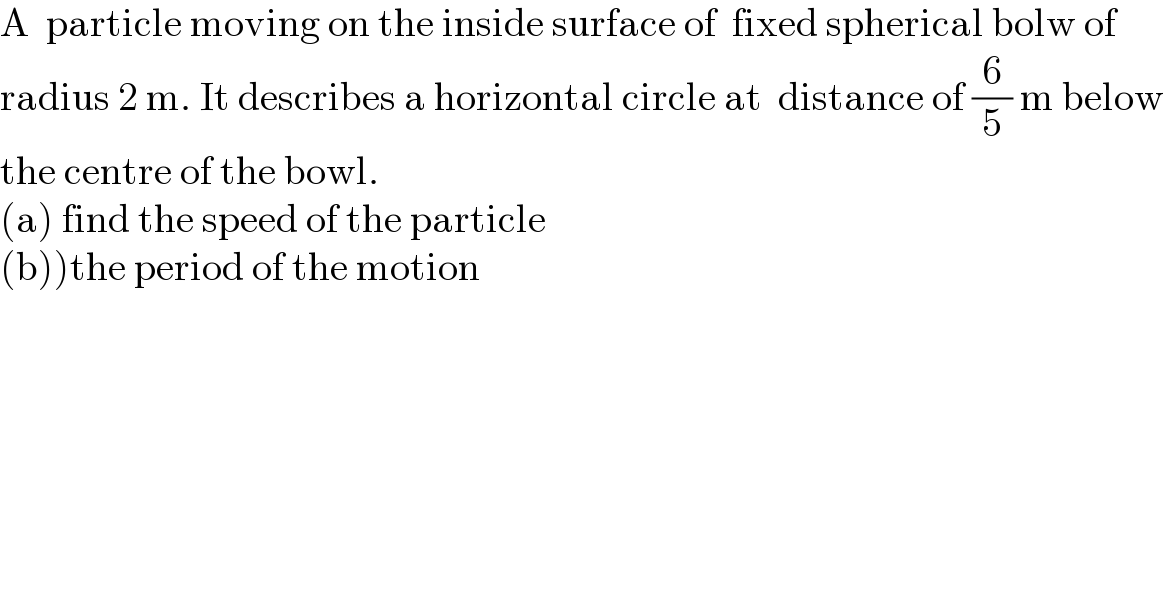 A  particle moving on the inside surface of  fixed spherical bolw of  radius 2 m. It describes a horizontal circle at  distance of (6/5) m below  the centre of the bowl.  (a) find the speed of the particle  (b))the period of the motion  