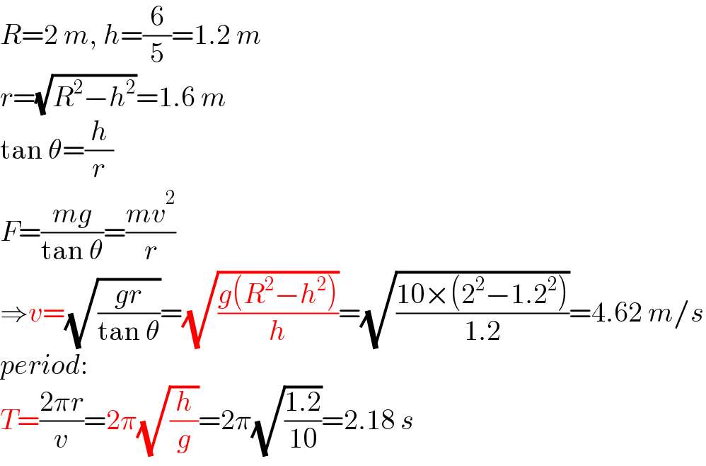 R=2 m, h=(6/5)=1.2 m  r=(√(R^2 −h^2 ))=1.6 m  tan θ=(h/r)  F=((mg)/(tan θ))=((mv^2 )/r)  ⇒v=(√((gr)/(tan θ)))=(√((g(R^2 −h^2 ))/h))=(√((10×(2^2 −1.2^2 ))/(1.2)))=4.62 m/s  period:  T=((2πr)/v)=2π(√(h/g))=2π(√((1.2)/(10)))=2.18 s  