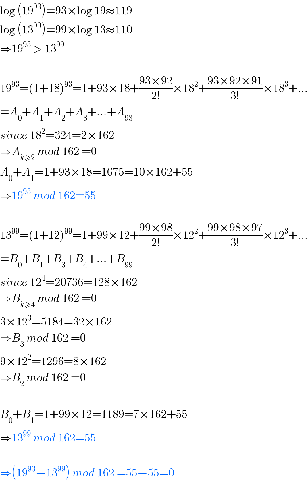 log (19^(93) )=93×log 19≈119  log (13^(99) )=99×log 13≈110  ⇒19^(93)  > 13^(99)     19^(93) =(1+18)^(93) =1+93×18+((93×92)/(2!))×18^2 +((93×92×91)/(3!))×18^3 +...  =A_0 +A_1 +A_2 +A_3 +...+A_(93)   since 18^2 =324=2×162  ⇒A_(k≥2)  mod 162 =0  A_0 +A_1 =1+93×18=1675=10×162+55  ⇒19^(93)  mod 162=55    13^(99) =(1+12)^(99) =1+99×12+((99×98)/(2!))×12^2 +((99×98×97)/(3!))×12^3 +...  =B_0 +B_1 +B_3 +B_4 +...+B_(99)   since 12^4 =20736=128×162  ⇒B_(k≥4)  mod 162 =0  3×12^3 =5184=32×162  ⇒B_3  mod 162 =0  9×12^2 =1296=8×162  ⇒B_2  mod 162 =0    B_0 +B_1 =1+99×12=1189=7×162+55  ⇒13^(99)  mod 162=55    ⇒(19^(93) −13^(99) ) mod 162 =55−55=0  