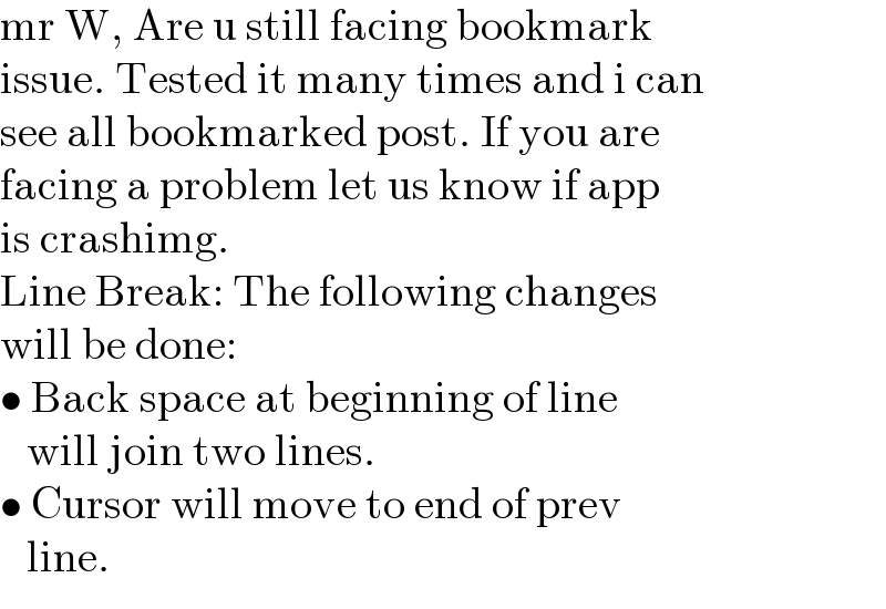 mr W, Are u still facing bookmark  issue. Tested it many times and i can  see all bookmarked post. If you are  facing a problem let us know if app  is crashimg.  Line Break: The following changes  will be done:  • Back space at beginning of line     will join two lines.  • Cursor will move to end of prev     line.  