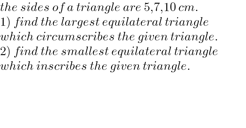 the sides of a triangle are 5,7,10 cm.  1) find the largest equilateral triangle  which circumscribes the given triangle.  2) find the smallest equilateral triangle  which inscribes the given triangle.  