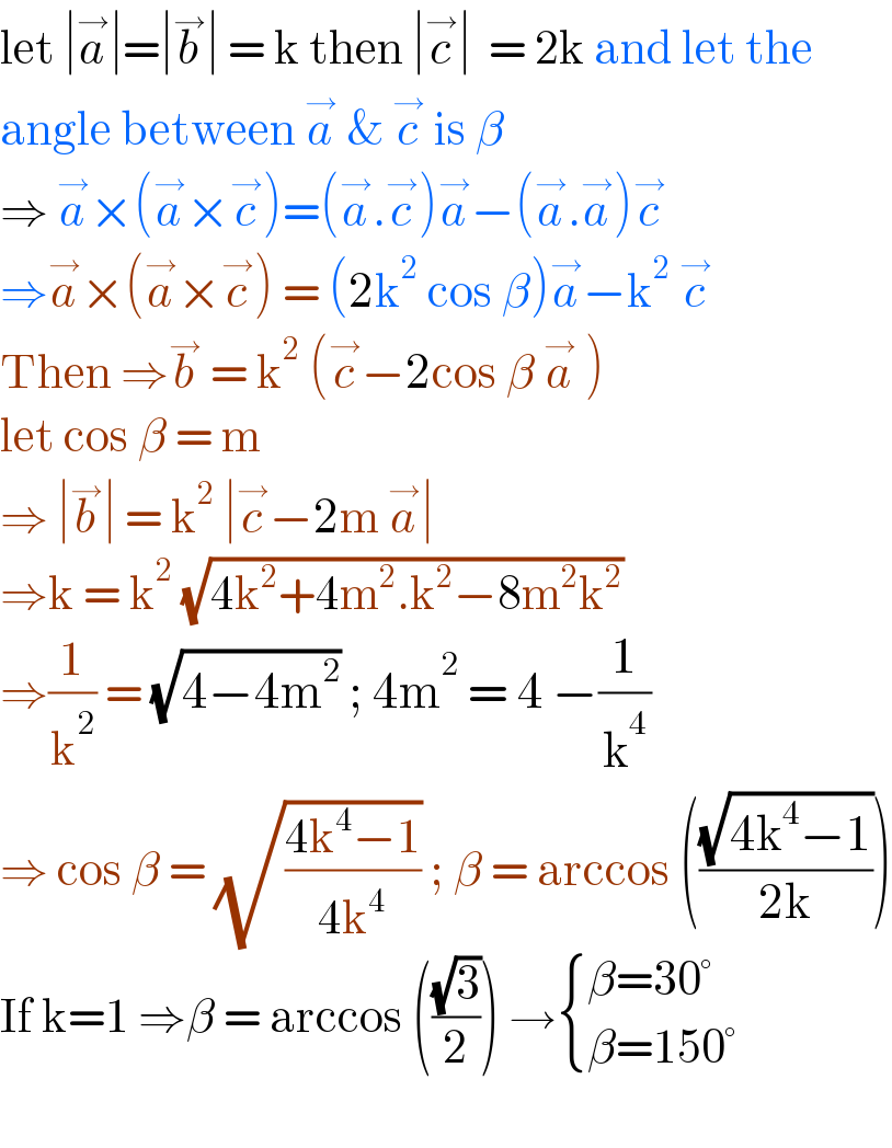let ∣a^→ ∣=∣b^→ ∣ = k then ∣c^→ ∣  = 2k and let the  angle between a^→  & c^→  is β  ⇒ a^→ ×(a^→ ×c^→ )=(a^→ .c^→ )a^→ −(a^→ .a^→ )c^→   ⇒a^→ ×(a^→ ×c^→ ) = (2k^2  cos β)a^→ −k^2  c^→   Then ⇒b^→  = k^2  (c^→ −2cos β a^→  )  let cos β = m  ⇒ ∣b^→ ∣ = k^2  ∣c^→ −2m a^→ ∣   ⇒k = k^2  (√(4k^2 +4m^2 .k^2 −8m^2 k^2 ))   ⇒(1/k^2 ) = (√(4−4m^2 )) ; 4m^2  = 4 −(1/k^4 )  ⇒ cos β = (√((4k^4 −1)/(4k^4 ))) ; β = arccos (((√(4k^4 −1))/(2k)))  If k=1 ⇒β = arccos (((√3)/2)) → { ((β=30°)),((β=150°)) :}    