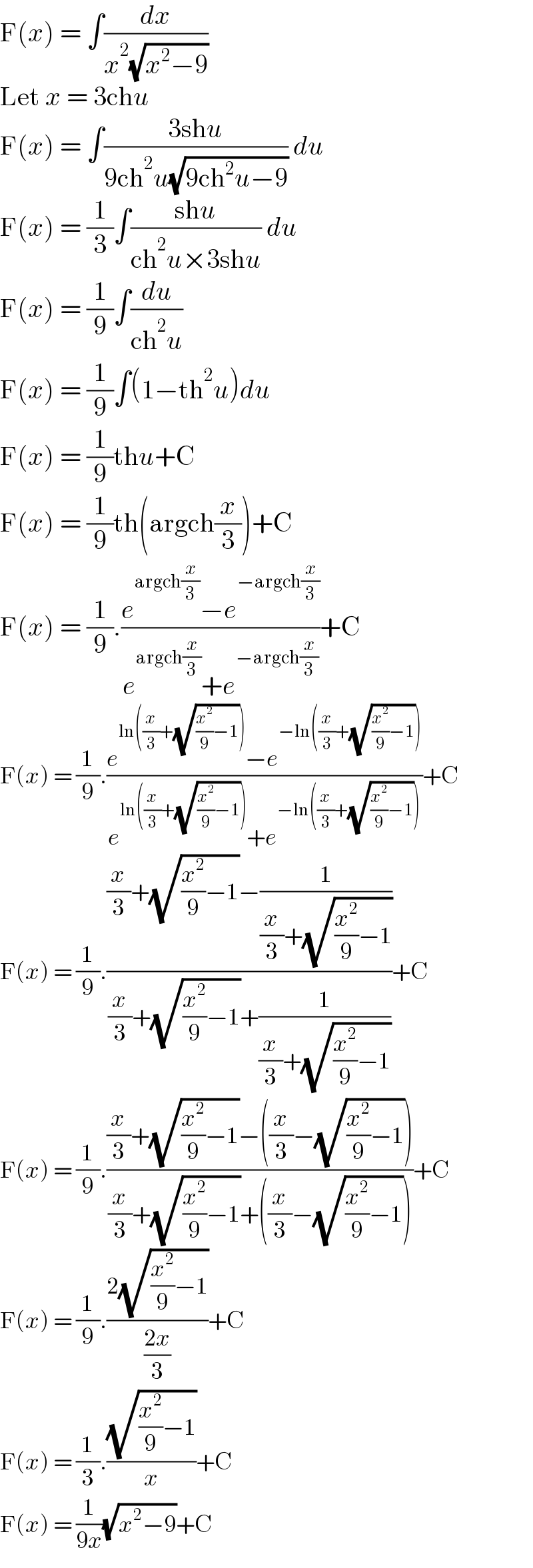 F(x) = ∫(dx/(x^2 (√(x^2 −9))))  Let x = 3chu  F(x) = ∫((3shu)/(9ch^2 u(√(9ch^2 u−9)))) du  F(x) = (1/3)∫((shu)/(ch^2 u×3shu)) du  F(x) = (1/9)∫(du/(ch^2 u))   F(x) = (1/9)∫(1−th^2 u)du  F(x) = (1/9)thu+C  F(x) = (1/9)th(argch(x/3))+C  F(x) = (1/9).((e^(argch(x/3)) −e^(−argch(x/3)) )/(e^(argch(x/3)) +e^(−argch(x/3)) ))+C  F(x) = (1/9).((e^(ln((x/3)+(√((x^2 /9)−1)))) −e^(−ln((x/3)+(√((x^2 /9)−1)))) )/(e^(ln((x/3)+(√((x^2 /9)−1)))) +e^(−ln((x/3)+(√((x^2 /9)−1)))) ))+C  F(x) = (1/9).(((x/3)+(√((x^2 /9)−1))−(1/((x/3)+(√((x^2 /9)−1)))))/((x/3)+(√((x^2 /9)−1))+(1/((x/3)+(√((x^2 /9)−1))))))+C  F(x) = (1/9).(((x/3)+(√((x^2 /9)−1))−((x/3)−(√((x^2 /9)−1))))/((x/3)+(√((x^2 /9)−1))+((x/3)−(√((x^2 /9)−1)))))+C  F(x) = (1/9).((2(√((x^2 /9)−1)))/((2x)/3))+C  F(x) = (1/3).((√((x^2 /9)−1))/x)+C  F(x) = (1/(9x))(√(x^2 −9))+C  