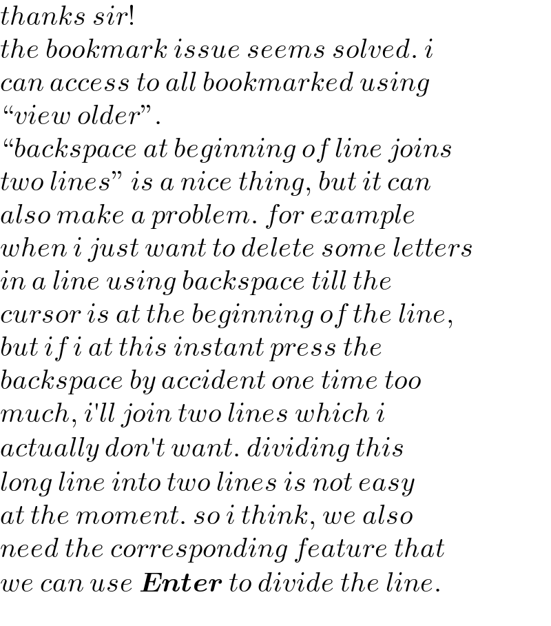 thanks sir!  the bookmark issue seems solved. i  can access to all bookmarked using  “view older”.  “backspace at beginning of line joins  two lines” is a nice thing, but it can  also make a problem. for example  when i just want to delete some letters   in a line using backspace till the  cursor is at the beginning of the line,  but if i at this instant press the   backspace by accident one time too  much, i′ll join two lines which i  actually don′t want. dividing this  long line into two lines is not easy  at the moment. so i think, we also  need the corresponding feature that  we can use Enter to divide the line.  