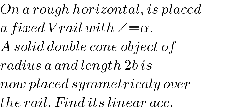 On a rough horizontal, is placed  a fixed V rail with ∠=α.  A solid double cone object of  radius a and length 2b is  now placed symmetricaly over  the rail. Find its linear acc.  