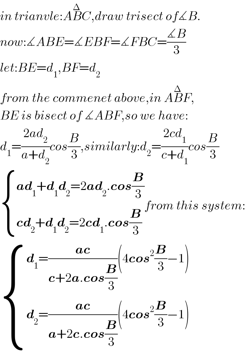in trianvle:AB^Δ C^ ,draw trisect of∡B.  now:∡ABE=∡EBF=∡FBC=((∡B)/3)  let:BE=d_1 ,BF=d_2   from the commenet above,in AB^Δ F,  BE is bisect of ∡ABF,so we have:  d_1 =((2ad_2 )/(a+d_2 ))cos(B/3),similarly:d_2 =((2cd_1 )/(c+d_1 ))cos(B/3)   { ((ad_1 +d_1 d_2 =2ad_2 .cos(B/3))),((cd_2 +d_1 d_2 =2cd_1 .cos(B/3))) :}from this system:   { ((d_1 =((ac)/(c+2a.cos(B/3)))(4cos^2 (B/3)−1))),((d_2 =((ac)/(a+2c.cos(B/3)))(4cos^2 (B/3)−1))) :}  