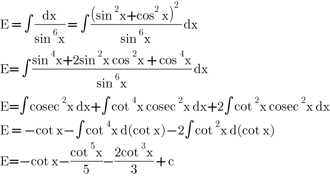 E = ∫ (dx/(sin^6 x)) = ∫ (((sin^2 x+cos^2  x)^2  )/(sin^6 x)) dx  E= ∫ ((sin^4 x+2sin^2 x cos^2 x + cos^4 x)/(sin^6 x)) dx  E=∫ cosec^2 x dx+∫ cot^4 x cosec^2 x dx+2∫ cot^2 x cosec^2 x dx  E = −cot x−∫ cot^4 x d(cot x)−2∫ cot^2 x d(cot x)  E=−cot x−((cot^5 x)/5)−((2cot^3 x)/3) + c   