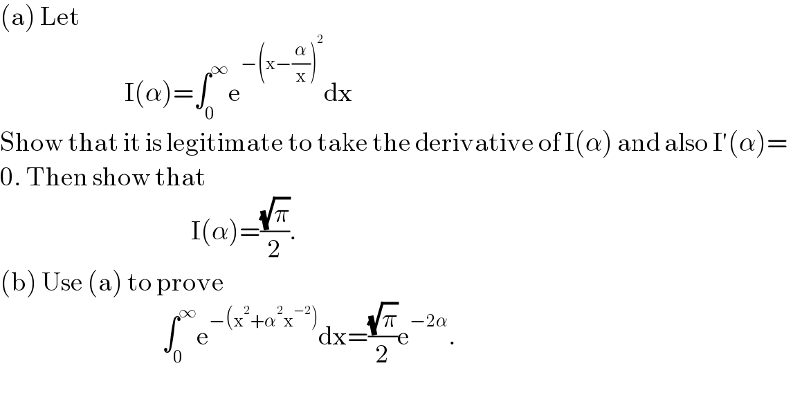 (a) Let                                 I(α)=∫_0 ^∞ e^(−(x−(α/x))^2 ) dx  Show that it is legitimate to take the derivative of I(α) and also I′(α)=  0. Then show that                                                I(α)=((√π)/2).  (b) Use (a) to prove                                         ∫_0 ^∞ e^(−(x^2 +α^2 x^(−2) )) dx=((√π)/2)e^(−2α) .    