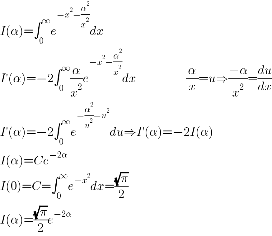 I(α)=∫_0 ^∞ e^(−x^2 −(α^2 /x^2 )) dx  I′(α)=−2∫_0 ^∞ (α/x^2 )e^(−x^2 −(α^2 /x^2 )) dx                    (α/x)=u⇒((−α)/x^2 )=(du/dx)  I′(α)=−2∫_0 ^∞ e^(−(α^2 /u^2 )−u^2 ) du⇒I′(α)=−2I(α)  I(α)=Ce^(−2α)   I(0)=C=∫_0 ^∞ e^(−x^2 ) dx=((√π)/2)  I(α)=((√π)/2)e^(−2α)   