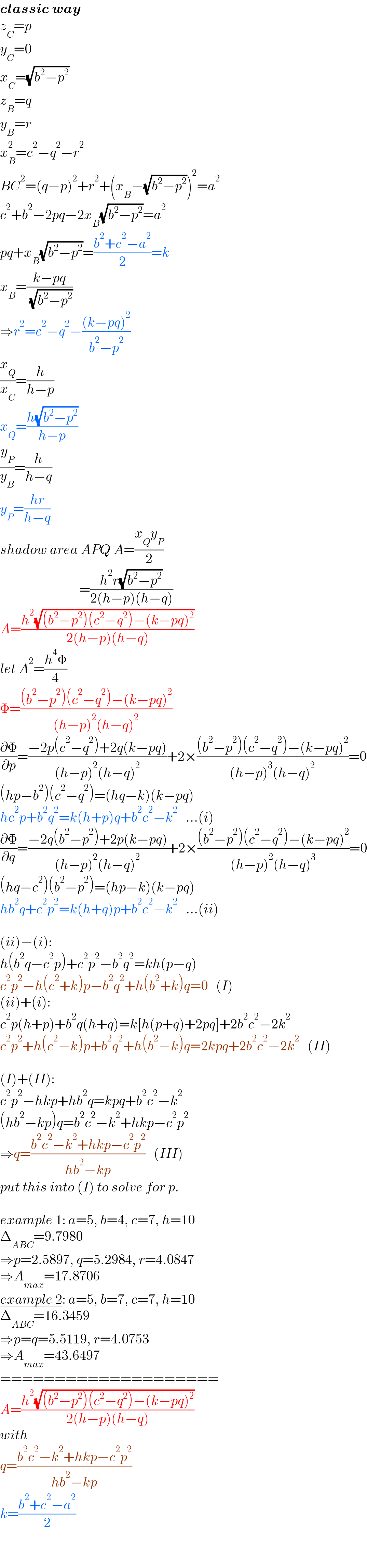 classic way  z_C =p  y_C =0  x_C =(√(b^2 −p^2 ))  z_B =q  y_B =r  x_B ^2 =c^2 −q^2 −r^2   BC^2 =(q−p)^2 +r^2 +(x_B −(√(b^2 −p^2 )))^2 =a^2   c^2 +b^2 −2pq−2x_B (√(b^2 −p^2 ))=a^2   pq+x_B (√(b^2 −p^2 ))=((b^2 +c^2 −a^2 )/2)=k  x_B =((k−pq)/( (√(b^2 −p^2 ))))  ⇒r^2 =c^2 −q^2 −(((k−pq)^2 )/(b^2 −p^2 ))  (x_Q /x_C )=(h/(h−p))  x_Q =((h(√(b^2 −p^2 )))/(h−p))  (y_P /y_B )=(h/(h−q))  y_P =((hr)/(h−q))  shadow area APQ A=((x_Q y_P )/2)                               =((h^2 r(√(b^2 −p^2 )))/(2(h−p)(h−q)))  A=((h^2 (√((b^2 −p^2 )(c^2 −q^2 )−(k−pq)^2 )))/(2(h−p)(h−q)))  let A^2 =((h^4 Φ)/4)  Φ=(((b^2 −p^2 )(c^2 −q^2 )−(k−pq)^2 )/((h−p)^2 (h−q)^2 ))  (∂Φ/∂p)=((−2p(c^2 −q^2 )+2q(k−pq))/((h−p)^2 (h−q)^2 ))+2×(((b^2 −p^2 )(c^2 −q^2 )−(k−pq)^2 )/((h−p)^3 (h−q)^2 ))=0  (hp−b^2 )(c^2 −q^2 )=(hq−k)(k−pq)  hc^2 p+b^2 q^2 =k(h+p)q+b^2 c^2 −k^2    ...(i)  (∂Φ/∂q)=((−2q(b^2 −p^2 )+2p(k−pq))/((h−p)^2 (h−q)^2 ))+2×(((b^2 −p^2 )(c^2 −q^2 )−(k−pq)^2 )/((h−p)^2 (h−q)^3 ))=0  (hq−c^2 )(b^2 −p^2 )=(hp−k)(k−pq)  hb^2 q+c^2 p^2 =k(h+q)p+b^2 c^2 −k^2    ...(ii)    (ii)−(i):  h(b^2 q−c^2 p)+c^2 p^2 −b^2 q^2 =kh(p−q)  c^2 p^2 −h(c^2 +k)p−b^2 q^2 +h(b^2 +k)q=0   (I)  (ii)+(i):  c^2 p(h+p)+b^2 q(h+q)=k[h(p+q)+2pq]+2b^2 c^2 −2k^2   c^2 p^2 +h(c^2 −k)p+b^2 q^2 +h(b^2 −k)q=2kpq+2b^2 c^2 −2k^2    (II)    (I)+(II):  c^2 p^2 −hkp+hb^2 q=kpq+b^2 c^2 −k^2   (hb^2 −kp)q=b^2 c^2 −k^2 +hkp−c^2 p^2   ⇒q=((b^2 c^2 −k^2 +hkp−c^2 p^2 )/(hb^2 −kp))   (III)  put this into (I) to solve for p.    example 1: a=5, b=4, c=7, h=10  Δ_(ABC) =9.7980  ⇒p=2.5897, q=5.2984, r=4.0847  ⇒A_(max) =17.8706  example 2: a=5, b=7, c=7, h=10  Δ_(ABC) =16.3459  ⇒p=q=5.5119, r=4.0753  ⇒A_(max) =43.6497  ====================  A=((h^2 (√((b^2 −p^2 )(c^2 −q^2 )−(k−pq)^2 )))/(2(h−p)(h−q)))  with  q=((b^2 c^2 −k^2 +hkp−c^2 p^2 )/(hb^2 −kp))  k=((b^2 +c^2 −a^2 )/2)  