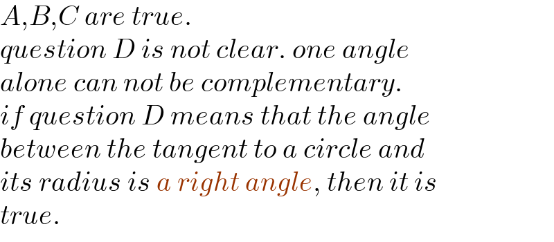 A,B,C are true.  question D is not clear. one angle  alone can not be complementary.  if question D means that the angle  between the tangent to a circle and  its radius is a right angle, then it is  true.  